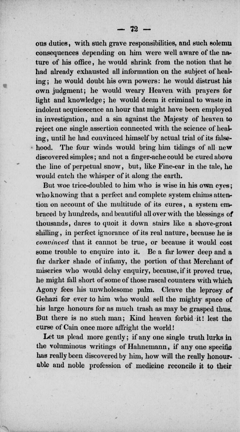 ous duties, with such grave responsibilities, and such solemn consequences depending on him were well aware of the na- ture of his office, he would shrink from the notion that he had already exhausted all information on the subject of heal- ing ; he would doubt his own powers: he would distrust his own judgment; he would weary Heaven with prayers for light and knowledge; he would deem it criminal to waste in indolent acquiescence an hour that might have been employed in investigation, and a sin against the Majesty of heaven to reject one single.assertion connected with the science of heal- ing, until he had convinced himself by actual trial of its false- hood. The four winds would bring him tidings of all new discovered simples; and not a finger-ache could be cured above the line of perpetual snow, but, like Fine-ear in the tale, he would catch the whisper of it along the earth. But woe trice-doubled to him who is wise in his own eyes; who knowing that a perfect and complete system claims atten- tion on account of the multitude of its cures, a system em- braced by hundreds, and beautiful all over with the blessings of thousands, dares to quoit it down stairs like a shove-groat shilling, in perfect ignorance of its real nature, because he is convinced that it cannot be true, or because it would cost some trouble to enquire into it. Be a far lower deep and a far darker shade of infamy, the portion of that Merchant of miseries who would delay enquiry, because, if it proved true, he might fall short of some of those rascal counters with which Agony fees his unwholesome palm. Cleave the leprosy of Gehazi for ever to him who would sell the mighty space of his large honours for as much trash as may be grasped thus. But there is no such man; Kind heaven forbid it! lest the curse of Cain once more affright the world! Let us plead more gently; if any one single truth lurks in the voluminous writings of Hahnemann, if any one specific has really been discovered by him, how will the really honour- able and noble profession of medicine reconcile it to their