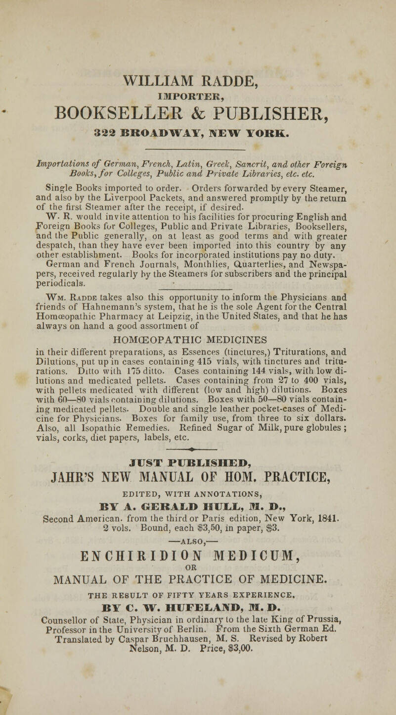 WILLIAM RADDE, IMPORTER, BOOKSELLER & PUBLISHER, 322 BROADWAY, NETl^ YORK. Importations of German, French, Latin, Greek, Sancrit, and other Foreign Books, for Colleges, Public and Private Libraries, etc. etc. Single Books imported to order. Orders forwarded by every Steamer, and also by the Liverpool Packets, and answered promptly by the return of the first Steamer after the receipt, if desired- W- R. would invite attention to his facilities for procuring English and Foreign Books for Colleges, Public and Private Libraries, Booksellers, and the Public generally, on at least as good terms and with greater despatch, than they have ever been imported into this country by any other establishment. Books for incorporated institutions pay no duty. German and French Journals, Monthlies, CLuarterlies, and Newspa- pers, received regularly by the Steamers for subscribers and the principal periodicals. Wm. Radde takes also this opportunity to inform the Physicians and friends of Hahnemann's system, that he is the sole Agent for the Central Homoeopathic Pharmacy at Leipzig, in the United States, and that he has always on hand a good assortment of HOMCEOPATHIC MEDICINES in their different preparations, as Essences (tinctures,) Triturations, and Dilutions, put up in cases containing 415 vials, with tinctures and tritu- rations. Ditto with 175 ditto. Cases containing 144 vials, with low di- lutions and medicated pellets. Cases containing from 27 to 400 vials, with pellets medicated with different (low and high) dilutions. Boxes with 60—80 vials containing dilutions. Boxes with 50—80 vials contain- ing medicated pellets. Double and single leather pocket-cases of Medi- cine for Physicians. Boxes for family use, from three to six dollars. Also, all Isopathic Remedies. Refined Sugar of Milk, pure globules ; vials, corks, diet papers, labels, etc. JUST P1JBI.ISHED, JAHR'S NEW MANUAL OF HOM. PRACTICE, EDITED, WITH ANNOTATIONS, BY A. CiERAI^D HVIil., M. D., Second American, from the third or Paris edition. New York, 184L 2 vols. Bound, each $3,50, in paper, S3. AL80, ENCHIRIDION MEDICUM, OR MANUAL OF THE PRACTICE OF MEDICINE. THE RESULT OF FIFTY YEARS EXPERIENCE. BY C. ^W. HUFEI.AND, M. D. Counsellor of State, Physician in ordinary to the late King of Prussia, Professor in the University of Berlin. From the Sixth German Ed. Translated by Caspar Bruchhausen, M. S. Revised by Robert Nelson, M. D, Price, $3,00.