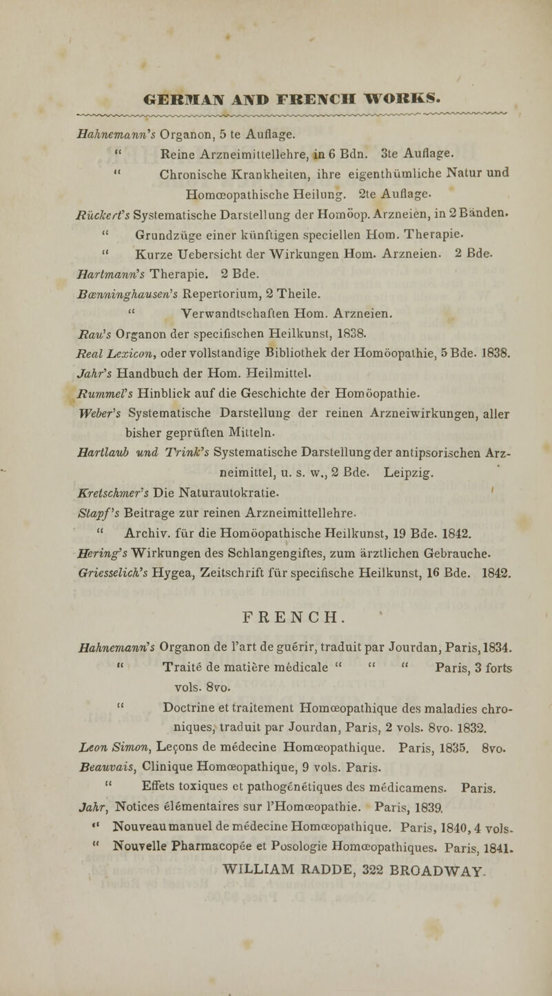 OERIVIAN AND FRENCH ITORKS. Hahnemann''s Organon, 5 te Auflage.  Reine Arzneimiltellehre, in 6 Bdn. 3te Auflage.  Chronische Krankheilen, ihre eigenthumliche Natur und HomcEopathische Heilung. 2te Auflage. Ruckerfs Systematische Darstellung der Homoop. Arzneien, in 2Banden.  Grundziige einer kiinfiigen speciellen Horn. Therapie.  Kurze Uebersicht der Wirkungen Horn. Arzneien. 2 Bde. Harlmanvb s Therapie, 2 Bde. Bosn'iiinghausen^s Repertorium, 2 Theile.  Verwandtschaflen Horn. Arzneien. Rau^s Organon der specifischen Heilkunst, 1838. Real Lexicon, odervoUstandige Bibliothek der Homoopalhie, 5 Bde. 1838. Jahr's Handbuch der Horn. Heilmittel. Rummel's Hinblick auf die Geschichte der Homoopathie. Weber's Systematische Darstellung der reinen Arzneiwirkungen, aller bisher gepriiften Mitteln. Hartlaub und Trink's Systematische Darstellung der antipsorischen Arz- neimittel, u. s. w., 2 Bde. Leipzig. Kretsckmer's Die Naturautokratie. ' Stapf's Beitrage zur reinen Arzneimittellehre.  Archiv. fiir die Homoopathische Heilkunst, 19 Bde. 1842. Bering's Wirkungen des Schlangengiftes, zum arztlichen Gebrauche. Griesselick's Hygea, Zeitschrift fiir specifische Heilkunst, 16 Bde. 1842. FRENCH. Hahnemann's Organon de I'art de guerir, traduit par Jourdan, Paris, 1834.  Traite de matiere medicale    Paris, 3 forts vols. 8vo.  Doctrine et traitement Homoeopathique des maladies chro- niques, traduit par Jourdan, Paris, 2 vols. 8vo. 1832. Leon Simon, Lefons de medecine Homceopathique. Paris, 1835. 8vo. Beauvais, Clinique Homoeopathique, 9 vols. Paris.  Effets toxiques et pathogenetiques des medicamens. Paris. Jahr, Notices elementaires sur I'Homoeopatbie. Paris, 1839,  Nouveaumanuel de medecine Homceopathique. Paris, 1840,4 vols-  Nouvelle Pharmacopee et Posologie Homoeopathiques. Paris, 1841. WILLIAM RADDE, 322 BROADWAY.