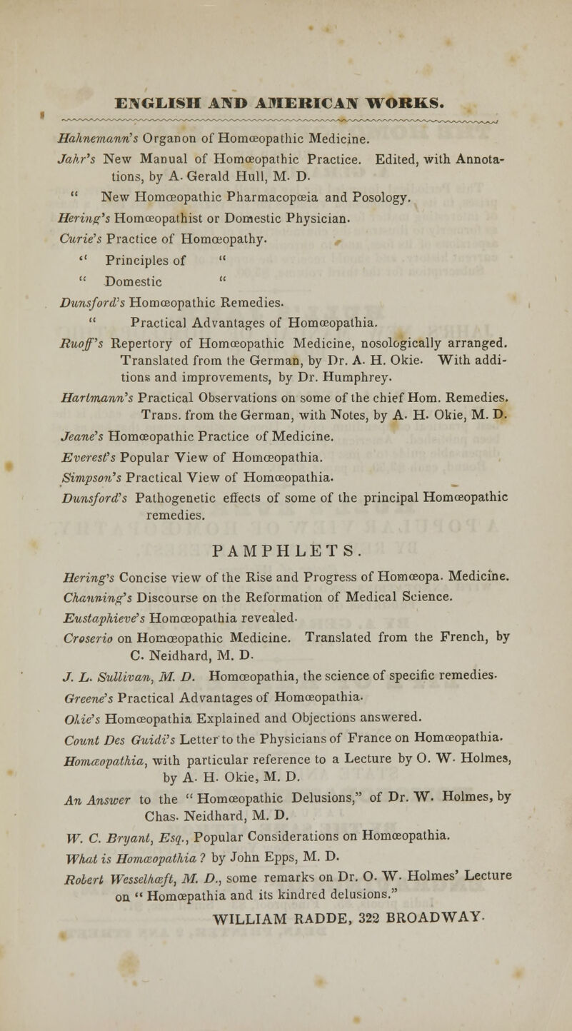 ENGLISH AND AMERICAN WORKS. Hahnemann's Organon of Homoeopathic Medicine. Jahr's New Manual of Homoeopathic Practice. Edited, with Annota- tions, by A. Gerald Hull, M. D.  New Homoeopathic Pharmacopoeia and Posology. Hering's Homoeopathist or Domestic Physician- Curie's Practice of Homoeopathy. ,  Principles of   Domestic  Dunsford's Homoeopathic Remedies.  Practical Advantages of Homoeopathia. Ruoff's Repertory of Homoeopathic Medicine, nosologicaljy arranged. Translated from the German, by Dr. A. H. Okie. With addi- tions and improvements, by Dr. Humphrey. Hartmann's Practical Observations on some of the chief Horn. Remedies. Trans, from the German, with Notes, by A. H. Okie, M. D. Jeane's Homoeopathic Practice of Medicine. Everest's Popular View of Homoeopathia. Simpson's Practical View of Homoeopathia. Dunsford's Pathogenetic effects of some of the principal Homoeopathic remedies. PAMPHLETS. Bering's Concise view of the Rise and Progress of Homoeopa. Medicine. Channing's Discourse on the Reformation of Medical Science. EustapMeves Homoeopathia revealed. Croserio on Homoeopathic Medicine. Translated from the French, by C. Neidhard, M. D. J. L. Sullivan, M. D. Homoeopathia, the science of specific remedies- Greene's Practical Advantages of Homoeopathia- Olie's Homoeopathia Explained and Objections answered. Count Des Guidi's Letter to the Physicians of France on Homoeopathia. HomcBopathia, with particular reference to a Lecture by O- W- Holmes, by A. H- Okie, M. D. An Answer to the  Homoeopathic Delusions, of Dr. W. Holmes, by Chas. Neidhard, M. D. W. C. Bryant, Esq., Popular Considerations on Homoeopathia. What is Hommopathia ? by John Epps, M. D. Robert Wesselkoeft, M. D., some remarks on Dr. O. W- Holmes' Lecture on  Homoepathia and its kindred delusions. WILLIAM RADDE, 322 BROADWAY-