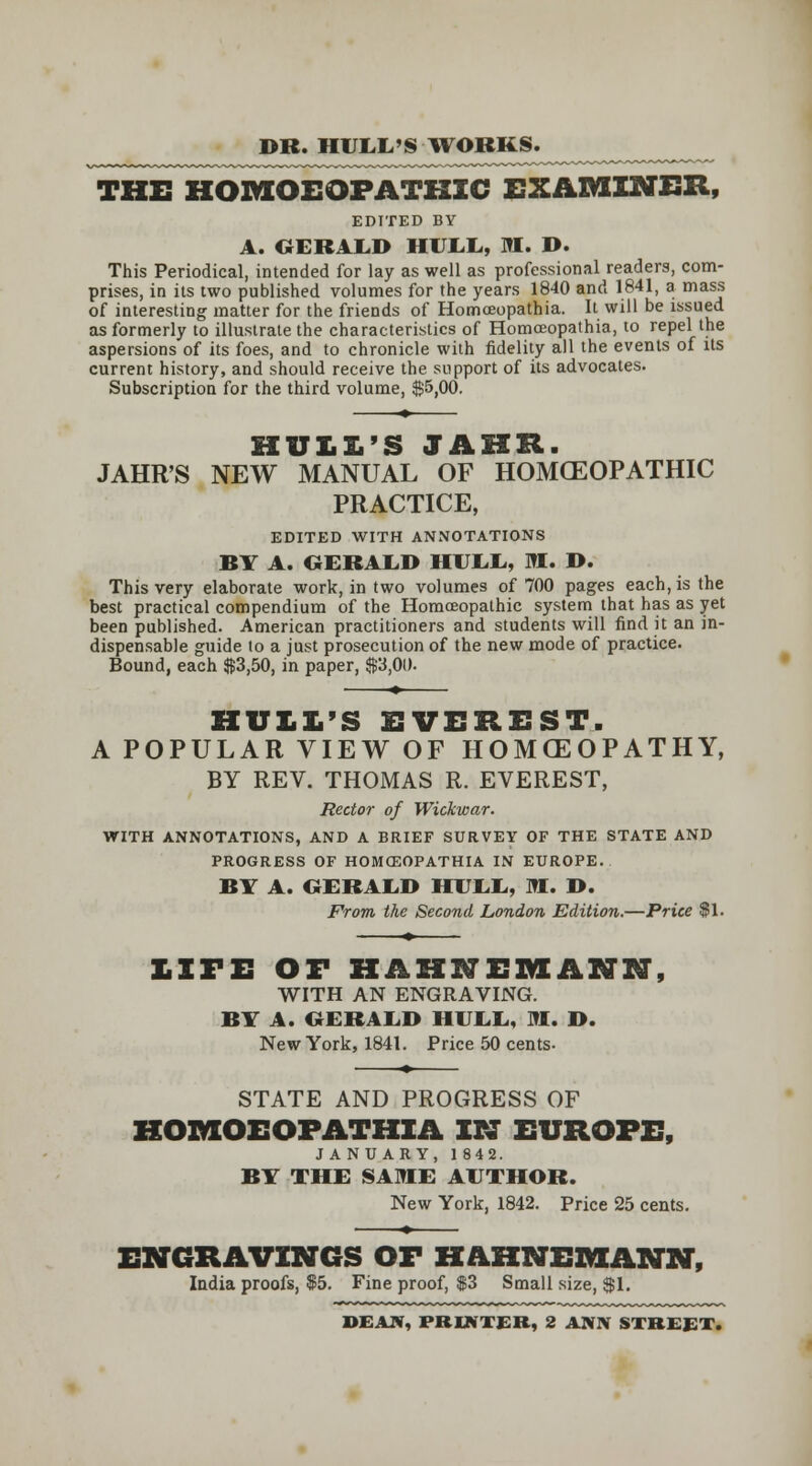 DR. HUI^L'S WORKS. THE HOMOEOPATHIC EXAMINER, EDITED BY A. OERALD HUI.I., M. D. This Periodical, intended for lay as well as professional readers, com- prises, in its two published volumes for the years 1840 and 1841, a mass of interesting matter for the friends of Homoeopathia. It will be issued as formerly to illustrate the characteristics of Homoeopathia, to repel the aspersions of its foes, and to chronicle with fidelity all the events of Us current history, and should receive the support of its advocates. Subscription for the third volume, $5,00. ♦ JAHR'S NEW MANUAL OF HOMOEOPATHIC PRACTICE, EDITED WITH ANNOTATIONS BY A. OERALD HUEIi, M. D. This very elaborate work, in two volumes of 700 pages each, is the best practical compendium of the Homoeopathic system that has as yet been published. American practitioners and students will find it an in- dispensable guide to a just prosecution of the new mode of practice. Bound, each S3,50, in paper, $3,00. HULL'S EVEREST. A POPULAR VIEW OF HOMCEOPATHY, BY REV. THOMAS R. EVEREST, Rector of Wickwar. ■WriTH ANNOTATIONS, AND A BRIEF SURVEY OF THE STATE AND PROGRESS OF HOMCEOPATHIA IN EUROPE. BY A. OERAIiD HUI.E, SI. I>. From the Second London Edition.—Price $1. LITE or HAHNEMANN, WITH AN ENGRAVING. BY A. OERALD HUEL., M. D. New York, 1841. Price 50 cents- STATE AND PROGRESS OF HOMOEOPATHIA TtZ EUROPE, JANUARY, 1842. BY THE SAME AUTHOR. New York, 1842. Price 25 cents. ENGRAVINGS OF HAHNEMANN, India proofs, $5. Fine proof, $3 Small size, SI. DEAJV, PRINTER, 2 ANN STREET.