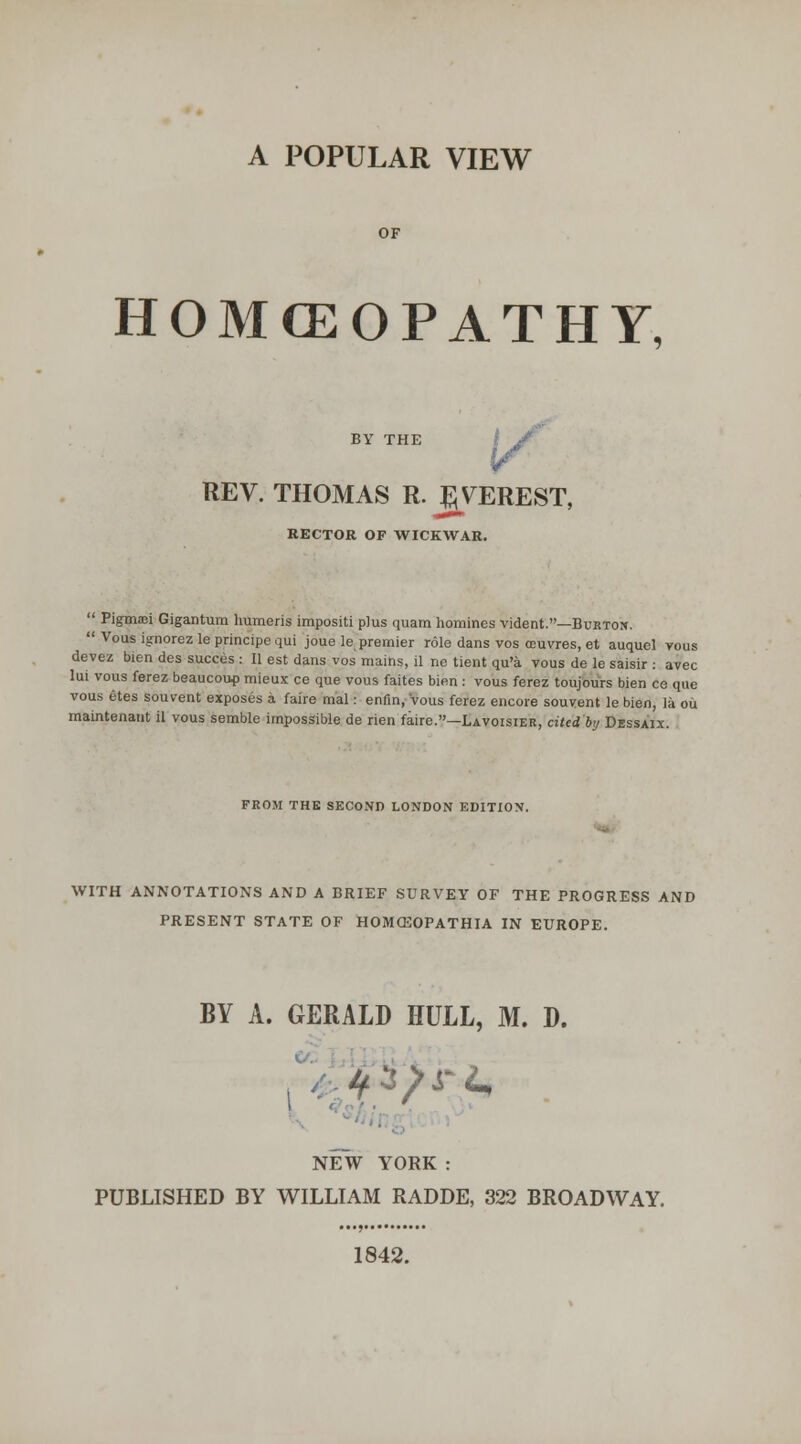 A POPULAR VIEW HOMCEOPATHY, BY THE i / REV. THOMAS R. :^VEREST, RECTOR OF WICKWAR.  Pigmaei Gigantum humeris impositi plus quam homines vident.—Burton.  Vous ignorez le principe qui joue le premier role dans vos oeuvres, et auquel vous devez bien des succes : II est dans vos mains, il ne tient qu'a vous de le saisir : avec lui vous ferez beaucoup mieux ce que vous faites bien : vous ferez toujours bien ce que vous etes souvent exposes a faire mal: enfin, Vous ferez encore souvent le bien, la ou maintenant il vous semble impossible de rien faire.—Lavoisier, cited by Dessaix. FROM THE SECOND LONDON EDITION. WITH ANNOTATIONS AND A BRIEF SURVEY OF THE PROGRESS AND PRESENT STATE OF HOMffiOPATHIA IN EUROPE. BY A. GERALD HULL, M. D. NEW YORK : PUBLISHED BY WILLIAM RADDE, 322 BROADWAY. 1842.