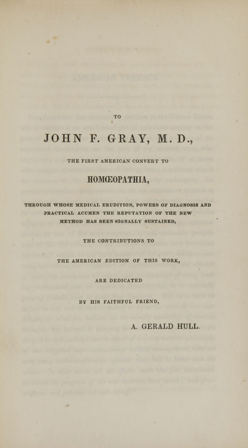 JOHN F. GRAY, M. D., THE FIRST AMERICAN CONVERT TO HOMCEOPATHIA, THROUGH WHOSE MEDICAL ERUDITION, POWERS OF DIAGNOSIS AND PRACTICAL ACUMEN THE REPUTATION OP THE NEW METHOD HAS BEEN SIGNALLY SUSTAINED, THE CONTRIBUTIONS TO THE AMERICAN EDITION OF THIS WORK, ARE DEDICATED BY HIS FAITHFUL FRIEND, A. GERALD HULL.