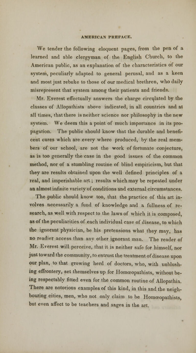 We tender the following eloquent pages, from the pen of a learned and able clergyman of the English Church, to the American public, as an explanation of the characteristics of our system, peculiarly adapted to general perusal, and as a keen and most just rebuke to those of our medical brethren, who daily misrepresent that system among their patients and friends. Mr. Everest effectually answers the charge circi^lated by the classes of AUopathists above indicated, in all countries and at all times, that there is neither science nor philosophy in the new system. We deem this a point of much importance in its pro- pagation. The public should know that the durable and benefi- cent cures which are every where produced, by the real mem- bers of our school, are not the work of fortunate conjecture, as is too generally the case in the good issues of the common method, nor of a stumbling routine of blind empiricism, but that they are results obtained upon the well defined principles of a real, and imperishable art; results which may be repeated under an almost infinite variety of conditions and external circumstances. The public should know too, that the practice of this art in- volves necessarily a fund of knowledge and a fullness of re- search, as well with respect to the laws of which it is composed, as of the peculiarities of each individual case of disease, to which the ignorant physician, be his pretensions what they may, has no readier access than any other ignorant man. The reader of Mr. Everest will perceive, that it is neither safe for himself, nor just toward the community, to entrust the treatment of disease upon our plan, to that growing herd of doctors, who, with unblush- ing effrontery, set themselves up for Homoeopathists, without be- ing respectably fitted even for the common routine of AUopathia. There are notorious examples of this kind, in this and the neigh- bouring cities, men, who not only claim to be Homoeopathists, but even affect to be teachers and sages in the art.