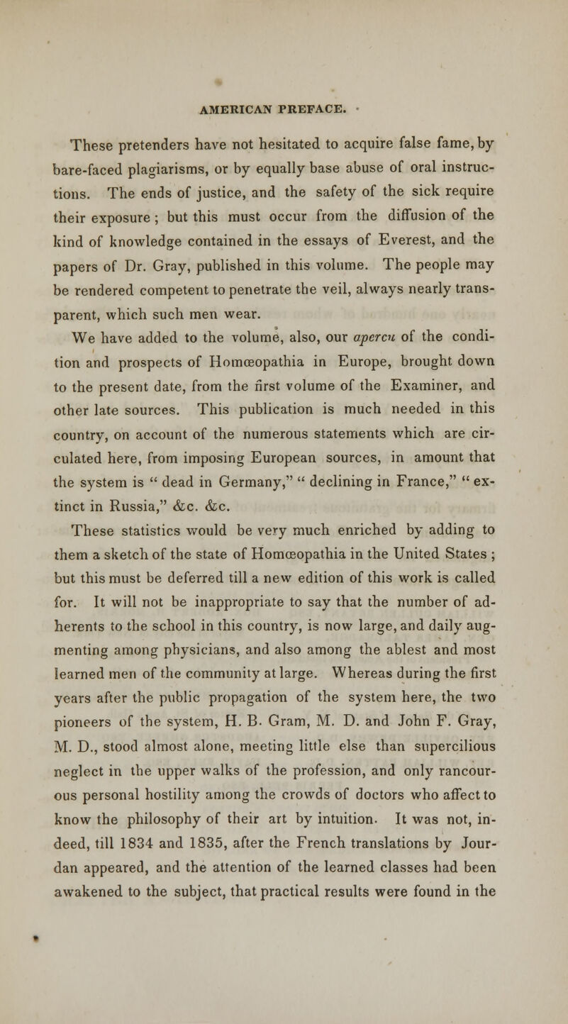 These pretenders have not hesitated to acquire false fame, by bare-faced plagiarisms, or by equally base abuse of oral instruc- tions. The ends of justice, and the safety of the sick require their exposure ; but this must occur from the diffusion of the kind of knowledge contained in the essays of Everest, and the papers of Dr. Gray, published in this volume. The people may be rendered competent to penetrate the veil, always nearly trans- parent, which such men wear. We have added to the volume, also, our apercu of the condi- tion and prospects of Homoeopathia in Europe, brought down to the present date, from the first volume of the Examiner, and other late sources. This publication is much needed in this country, on account of the numerous statements which are cir- culated here, from imposing European sources, in amount that the system is  dead in Germany,  declining in France,  ex- tinct in Russia, &c. &c. These statistics would be very much enriched by adding to them a sketch of the state of Homoeopathia in the United States ; but this must be deferred till a new edition of this work is called for. It will not be inappropriate to say that the number of ad- herents to the school in this country, is now large, and daily aug- menting among physicians, and also among the ablest and most learned men of the community at large. Whereas during the first years after the public propagation of the system here, the two pioneers of the system, H. B. Gram, M. D. and John F. Gray, M. D., stood almost alone, meeting little else than supercilious neglect in the upper walks of the profession, and only rancour- ous personal hostility among the crowds of doctors who affect to know the philosophy of their art by intuition. It was not, in- deed, till 1834 and 1835, after the French translations by Jour- dan appeared, and the attention of the learned classes had been awakened to the subject, that practical results were found in the