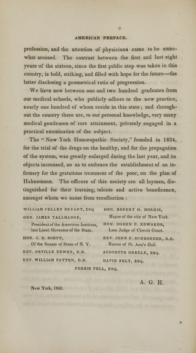 profession, and the attention of physicians came to be some- what aroused. The contrast between the first and last eight years of the sixteen, since the first public step was taken in this country, is bold, striking, and filled with hope for the future—the latter disclosing a geometrical ratio of progression. We have now between one and two hundred graduates from our medical schools, who publicly adhere to the new practice, nearly one hundred of whom reside in this state ; and through- out the country there are, to our personal knowledge, very many medical gentlemen of rare attainment, privately engaged in a practical examination of the subject. The  New York Homoeopathic Society, founded in 1834, for the trial of the drugs on the healthy, and for the propagation of the system, was greatly enlarged during the last year, and its objects increased, so as to embrace the establishment of an in- firmary for the gratuitous treatment of the poor, on the plan of Hahnemann. The officers of this society are all laymen, dis- tinguished for their learning, talents and active beneficence, amongst whom we name from recollection : WILLIAM CULLEN BRYANT, ESQ HON. ROBERT H. MORRIS, GEN. JAMES TALLMADGE, Mayor of the city of New York. Presidentofthe American Institute, ON. OGDEN P. EDWARDS, late Lieut. Governor of the State. Late Judge of Circuit Court. HON. J. B. SCOTT, REV. JOHN F. SCHROEDER, D.D. Of the Senate of State of N. Y. Rector of St. Ann's Hall. REV. ORVILLE DEWEY, D.D. AUGUSTUS GREELE, ESQ. REV. WILLIAM PATTEN, D.D. DAVID FELT, ESQ. FERRIS PELL, ESQ. A. G. H. New York, 1842.