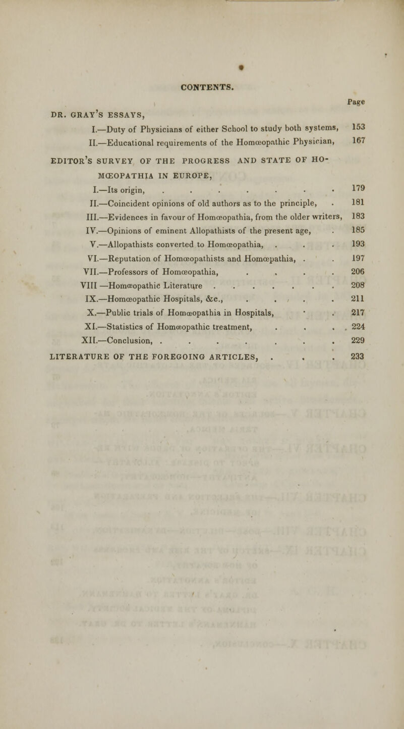 DR. gray's essays, I.—Duty of Physicians of either School to study both systems, II.—Educational requirements of the Homoeopathic Physician, editor's survey of the progress and state of ho- mceopathia in europe, I.—Its origin, .....•• II.—Coincident opinions of old authors as to the principle, III.—Evidences in favour of Homoeopathia, from the older writers, IV.—Opinions of eminent Allopathists of the present age, V.—Allopathists converted to Homoeopathia, VI.—Reputation of Homoeopalhists and Homcepathia, VII.—Professors of Homoeopathia, VIII —Homoeopathic Literature IX.—Homoeopathic Hospitals, &c., X.—Public trials of Homceopathia in Hospitals, XI.—Statistics of Homoeopathic treatment, XII.—Conclusion, ..... LITERATURE OF THE FOREGOING ARTICLES, . Page 153 167 179 181 183 185 193 197 206 208 211 217 224 229 233