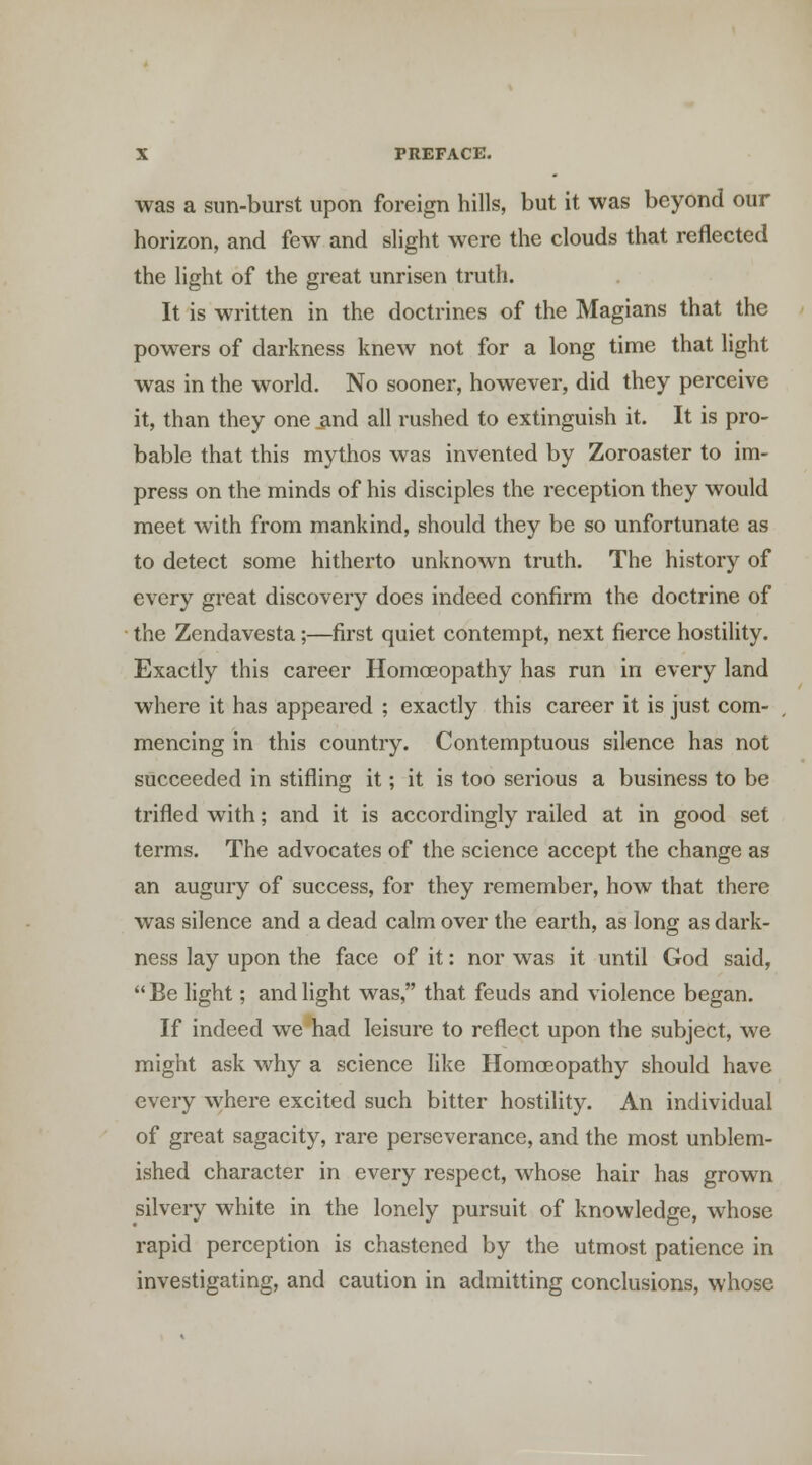 was a sun-burst upon foreign hills, but it was beyond our horizon, and few and slight were the clouds that reflected the light of the great unrisen truth. It is written in the doctrines of the Magians that the powers of darkness knew not for a long time that light was in the world. No sooner, however, did they perceive it, than they one and all rushed to extinguish it. It is pro- bable that this mythos was invented by Zoroaster to im- press on the minds of his disciples the reception they would meet with from mankind, should they be so unfortunate as to detect some hitherto unknown truth. The history of every great discovery does indeed confirm the doctrine of the Zendavesta;—first quiet contempt, next fierce hostility. Exactly this career HomcEopathy has run in every land where it has appeared ; exactly this career it is just com- mencing in this country. Contemptuous silence has not succeeded in stifling it; it is too serious a business to be trifled with; and it is accordingly railed at in good set terms. The advocates of the science accept the change as an augury of success, for they remember, how that there was silence and a dead calm over the earth, as long as dark- ness lay upon the face of it: nor was it until God said,  Be light; and light was, that feuds and violence began. If indeed we had leisure to reflect upon the subject, we might ask why a science like Homoeopathy should have every where excited such bitter hostility. An individual of great sagacity, rare perseverance, and the most unblem- ished character in every respect, whose hair has grown silvery white in the lonely pursuit of knowledge, whose rapid perception is chastened by the utmost patience in investigating, and caution in admitting conclusions, whose