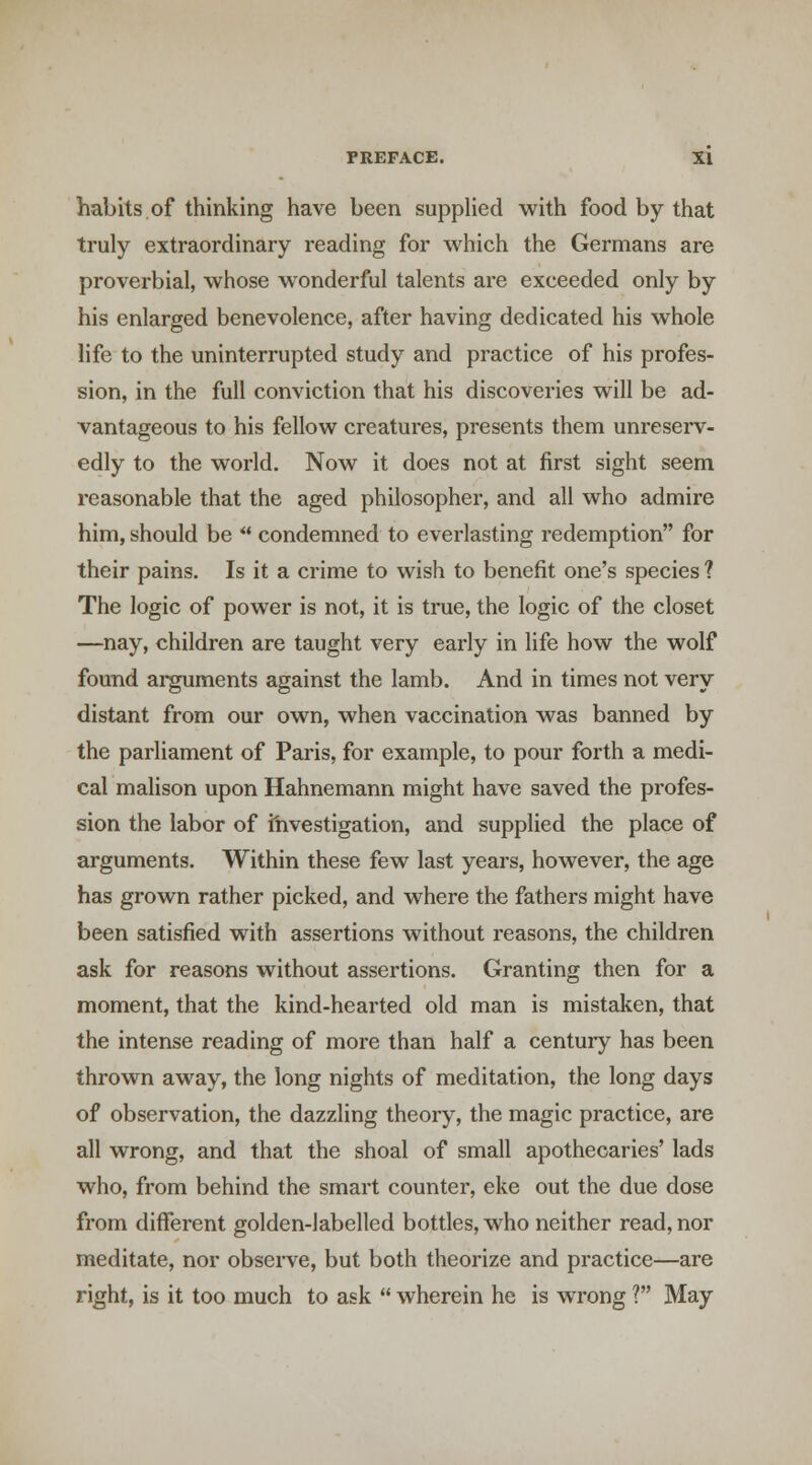 habits of thinking have been supplied with food by that truly extraordinary reading for which the Germans are proverbial, whose wonderful talents are exceeded only by his enlarged benevolence, after having dedicated his whole life to the uninterrupted study and practice of his profes- sion, in the full conviction that his discoveries will be ad- vantageous to his fellow creatures, presents them unresei'v- edly to the world. Now it does not at first sight seem reasonable that the aged philosopher, and all who admire him, should be  condemned to everlasting redemption for their pains. Is it a crime to wish to benefit one's species ? The logic of power is not, it is true, the logic of the closet —nay, children are taught very early in life how the wolf found arguments against the lamb. And in times not very distant from our own, when vaccination was banned by the parliament of Paris, for example, to pour forth a medi- cal malison upon Hahnemann might have saved the profes- sion the labor of investigation, and supplied the place of arguments. Within these few last years, however, the age has grown rather picked, and where the fathers might have been satisfied with assertions without reasons, the children ask for reasons without assertions. Granting then for a moment, that the kind-hearted old man is mistaken, that the intense reading of more than half a century has been thrown away, the long nights of meditation, the long days of observation, the dazzling theory, the magic practice, are all wrong, and that the shoal of small apothecaries' lads who, from behind the smart counter, eke out the due dose from different golden-labelled bottles, who neither read, nor meditate, nor observe, but both theorize and practice—are right, is it too much to ask  wherein he is wrong ? May