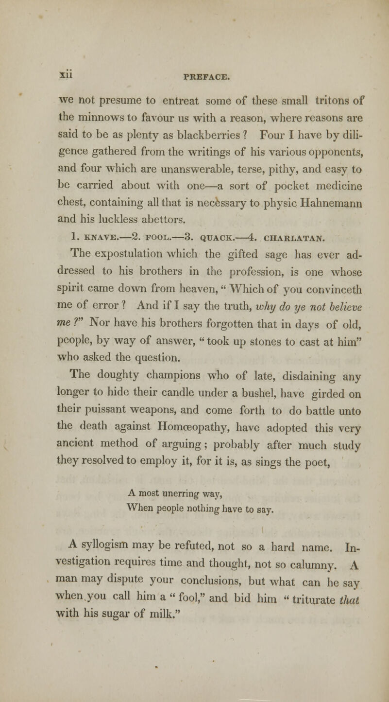 we not presume to entreat some of these small tritons of the minnows to favour us with a reason, where reasons are said to be as plenty as blackberries ? Four I have by dili- gence gathered from the writings of his various opponents, and four which are unanswerable, terse, pithy, and easy to be carried about with one—a sort of pocket medicine chest, containing all that is necessary to physic Hahnemann and his luckless abettors. 1. KNAVE. 2. FOOL. 3. QUACK. 4. CHARLATAN. The expostulation which the gifted sage has ever ad- dressed to his brothers in the profession, is one whose spirit came down from heaven,  Which of you convinceth me of error ? And if I say the truth, why do ye not believe me ? Nor have his brothers forgotten that in days of old, people, by way of answer,  took up stones to cast at him who asked the question. The doughty champions who of late, disdaining any longer to hide their candle under a bushel, have girded on their puissant weapons, and come forth to do battle unto the death against Homoeopathy, have adopted this very ancient method of arguing; probably after much study they resolved to employ it, for it is, as sings the poet, A most unerring way, When people nothing have to say. A syllogism may be refuted, not so a hard name. In- vestigation requires time and thought, not so calumny. A man may dispute your conclusions, but what can he say when.you call him a  fool, and bid him  triturate that with his sugar of milk.