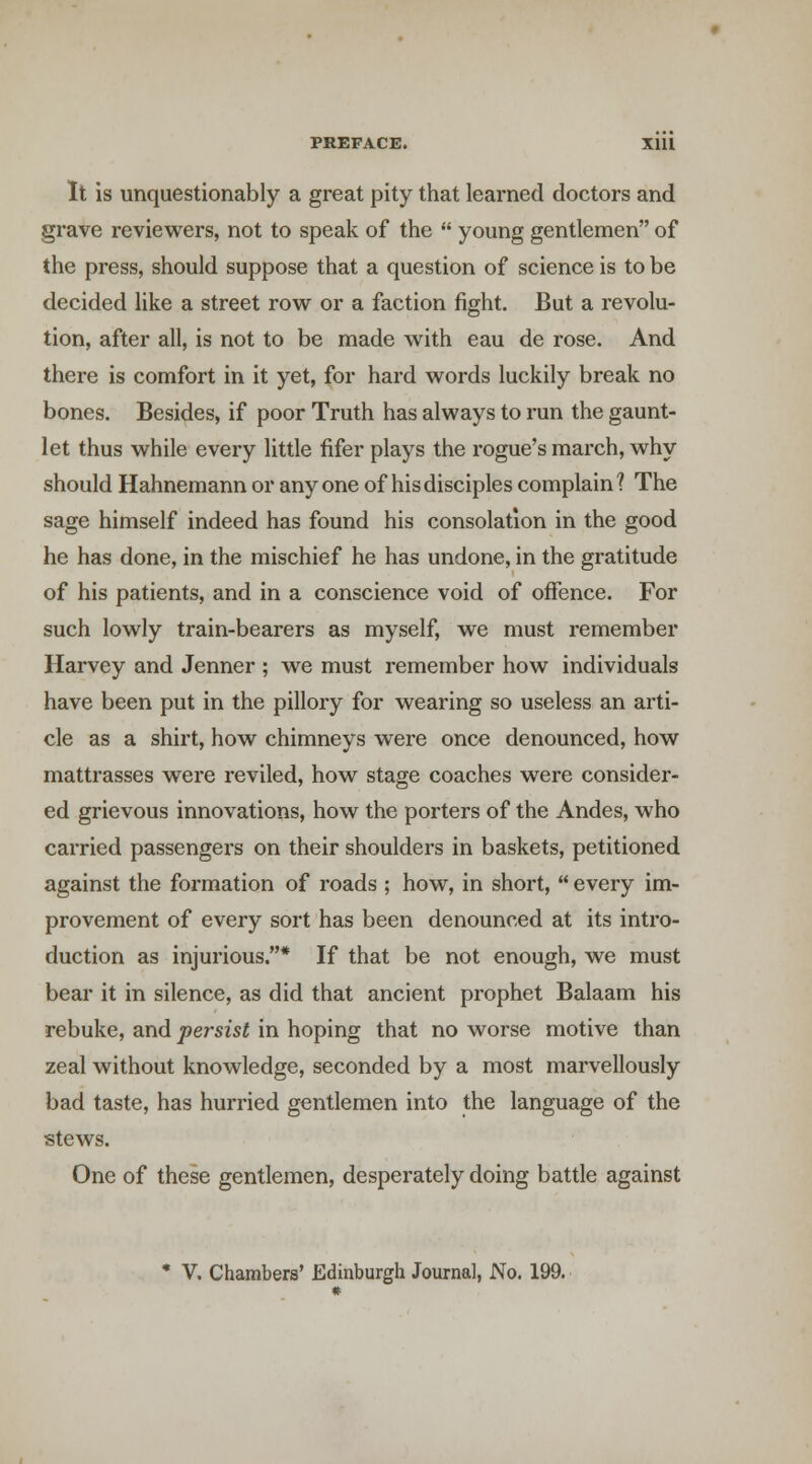 It is unquestionably a great pity that learned doctors and grave reviewers, not to speak of the  young gentlemen of the press, should suppose that a question of science is to be decided like a street row or a faction fight. But a revolu- tion, after all, is not to be made with eau de rose. And there is comfort in it yet, for hard words luckily break no bones. Besides, if poor Truth has always to run the gaunt- let thus while every little fifer plays the rogue's march, why should Hahnemann or anyone of his disciples complain? The sage himself indeed has found his consolation in the good he has done, in the mischief he has undone, in the gratitude of his patients, and in a conscience void of offence. For such lowly train-bearers as myself, we must remember Harvey and Jenner ; we must remember how individuals have been put in the pillory for wearing so useless an arti- cle as a shirt, how chimneys were once denounced, how mattrasses were reviled, how stage coaches were consider- ed grievous innovations, how the porters of the Andes, who carried passengers on their shoulders in baskets, petitioned against the formation of roads ; how, in short,  every im- provement of every sort has been denounced at its intro- duction as injurious.* If that be not enough, we must bear it in silence, as did that ancient prophet Balaam his rebuke, and persist in hoping that no worse motive than zeal without knowledge, seconded by a most marvellously bad taste, has hurried gentlemen into the language of the stews. One of these gentlemen, desperately doing battle against • V, Chambers' Edinburgh Journal, No. 199.