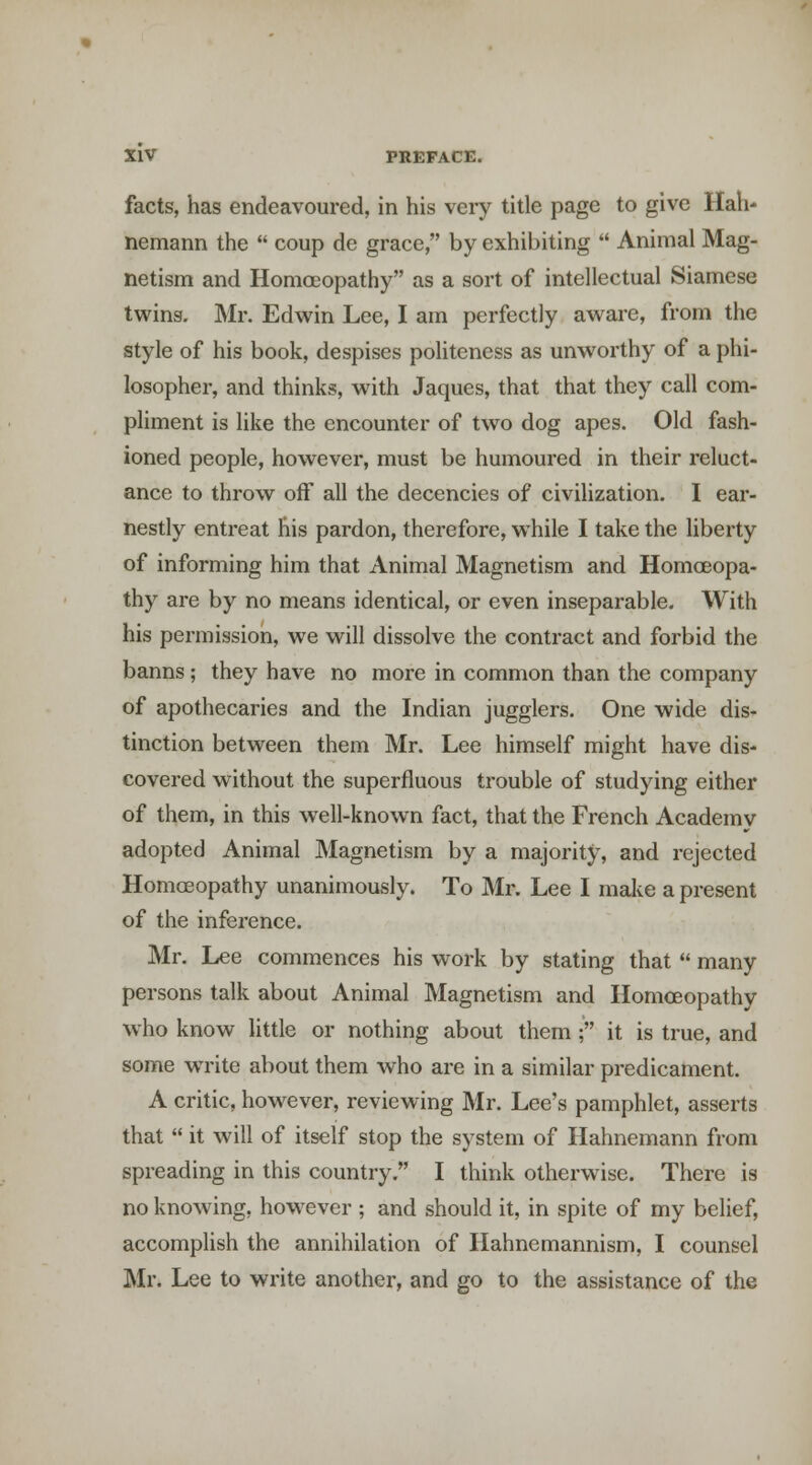 facts, has endeavoured, in his very title page to give Hah- nemann the  coup de grace, by exhibiting  Animal Mag- netism and Homoeopathy as a sort of intellectual Siamese twins. Mr. Edwin Lee, I am perfectly aware, from the style of his book, despises politeness as unworthy of a phi- losopher, and thinks, with Jaques, that that they call com- pliment is like the encounter of two dog apes. Old fash- ioned people, however, must be humoured in their reluct- ance to throw off all the decencies of civilization. I ear- nestly entreat his pardon, therefore, while I take the hberty of informing him that Animal Magnetism and Homoeopa- thy are by no means identical, or even inseparable. With his permission, we will dissolve the contract and forbid the banns ; they have no more in common than the company of apothecaries and the Indian jugglers. One wide dis- tinction between them Mr. Lee himself might have dis- covered without the superfluous trouble of studying either of them, in this w ell-known fact, that the French Academy adopted Animal Magnetism by a majority, and rejected Homoeopathy unanimously. To Mr. Lee I make a present of the inference. Mr. Lee commences his work by stating that  many persons talk about Animal Magnetism and Homoeopathy who know little or nothing about them; it is true, and some write about them who are in a similar predicament. A critic, however, reviewing Mr. Lee's pamphlet, asserts that  it will of itself stop the system of Hahnemann from spreading in this country. I think otherwise. There is no knowing, how^evcr ; and should it, in spite of my belief, accomplish the annihilation of Hahnemannism, I counsel Mr. Lee to write another, and go to the assistance of the