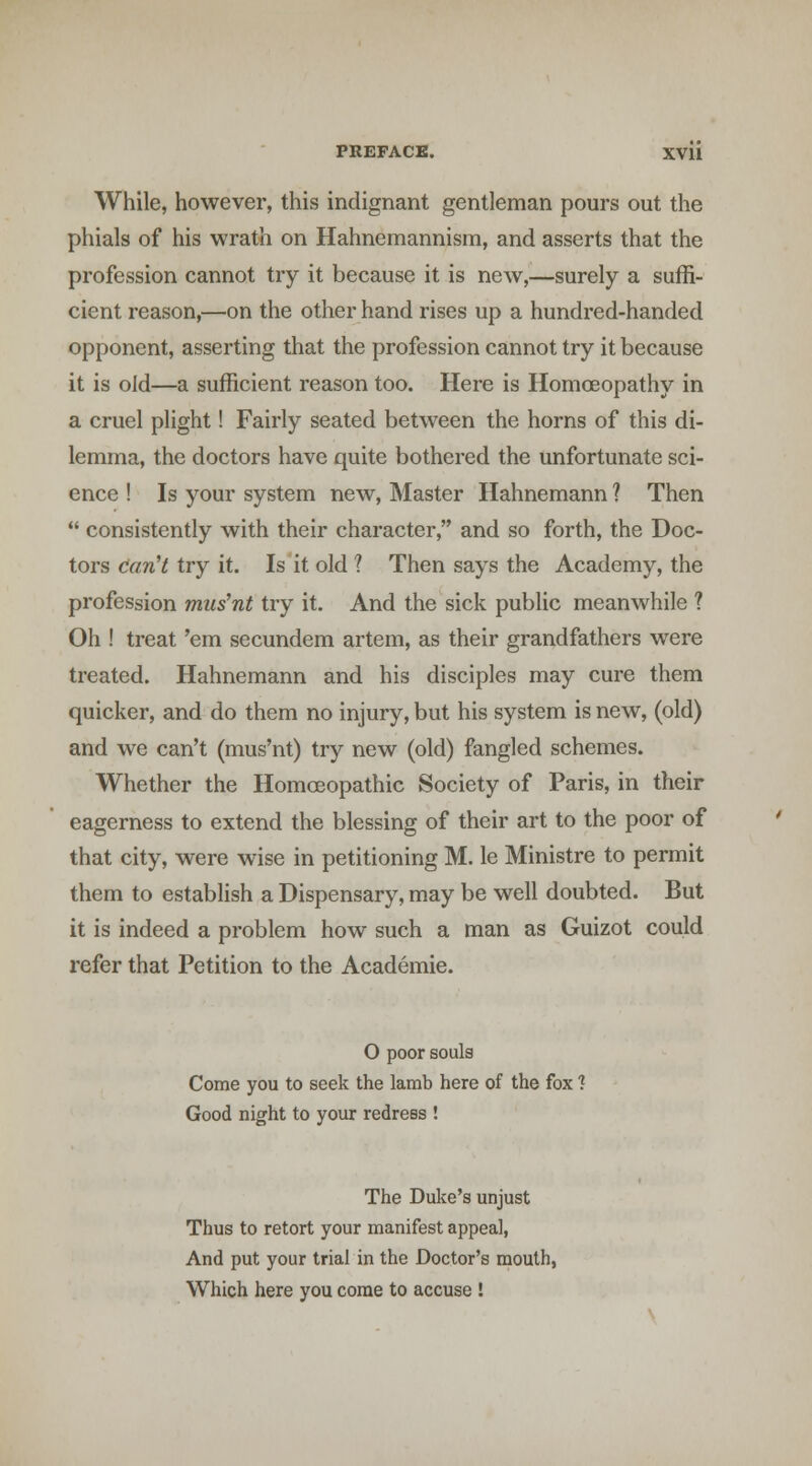 While, however, this indignant gentleman pours out the phials of his wrath on Hahnemannism, and asserts that the profession cannot try it because it is new,—surely a suffi- cient reason,—on the other hand rises up a hundred-handed opponent, asserting that the profession cannot try it because it is old—a sufficient reason too. Here is Homoeopathy in a cruel plight! Fairly seated between the horns of this di- lemma, the doctors have quite bothered the unfortunate sci- ence ! Is your system new. Master Hahnemann ? Then  consistently with their character, and so forth, the Doc- tors crtw7 try it. Is it old ? Then says the Academy, the profession mus'nt try it. And the sick public meanwhile ? Oh ! treat 'em secundem artem, as their grandfathers were treated. Hahnemann and his disciples may cure them quicker, and do them no injury, but his system is new, (old) and we can't (mus'nt) try new (old) fangled schemes. Whether the Homoeopathic Society of Paris, in their eagerness to extend the blessing of their art to the poor of that city, were wise in petitioning M. le Ministre to permit them to establish a Dispensary, may be well doubted. But it is indeed a problem how such a man as Guizot could refer that Petition to the Academic. O poor souls Come you to seek the lamb here of the fox? Good night to your redress ! The Duke's unjust Thus to retort your manifest appeal, And put your trial in the Doctor's mouth, Which here you come to accuse !