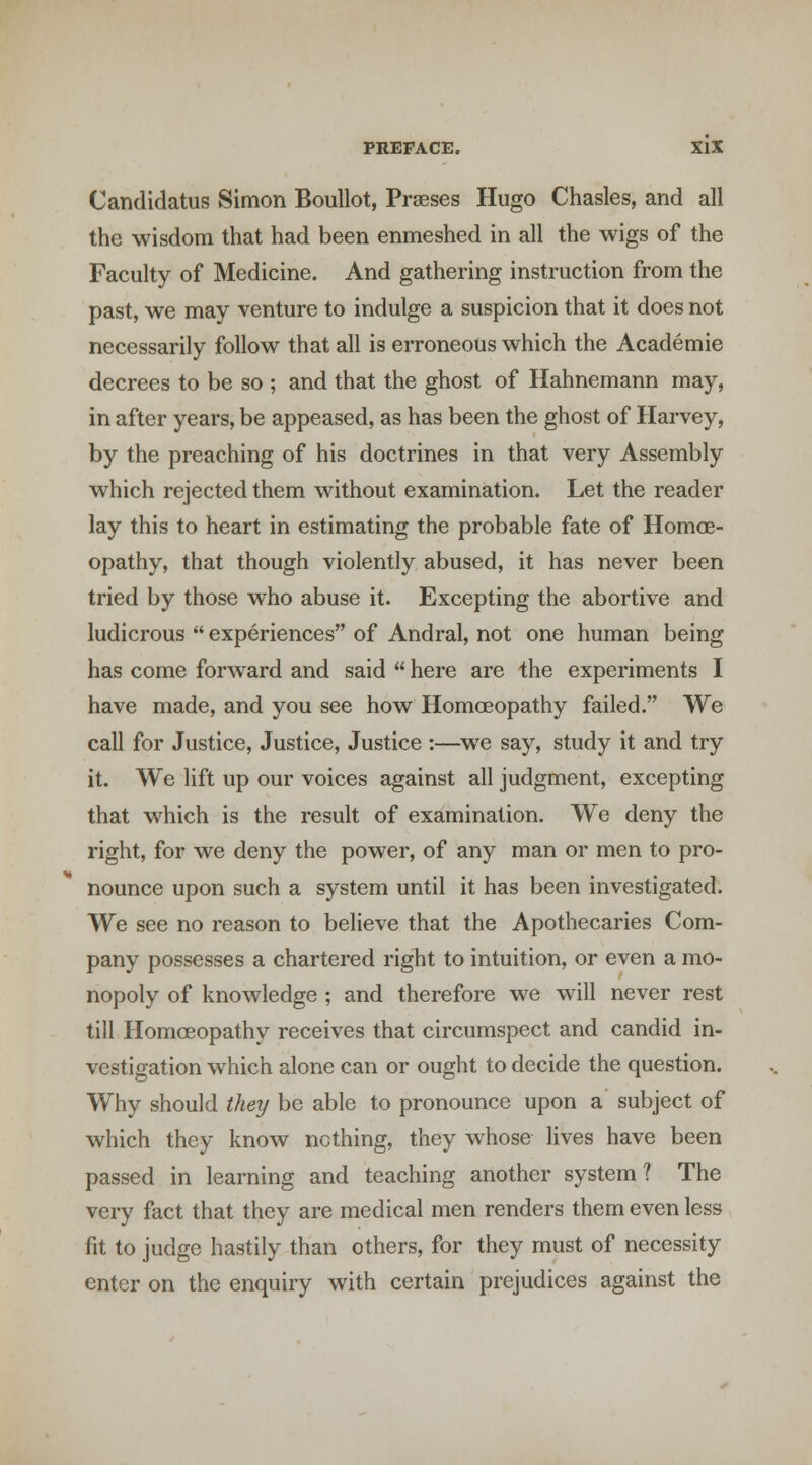 Candidatus Simon Boullot, Praeses Hugo Chasles, and all the wisdom that had been enmeshed in all the wigs of the Faculty of Medicine. And gathering instruction from the past, we may venture to indulge a suspicion that it does not necessarily follow that all is erroneous which the Academic decrees to be so ; and that the ghost of Hahnemann may, in after years, be appeased, as has been the ghost of Harvey, by the preaching of his doctrines in that very Assembly which rejected them without examination. Let the reader lay this to heart in estimating the probable fate of Homoe- opathy, that though violently abused, it has never been tried by those who abuse it. Excepting the abortive and ludicrous  experiences of Andral, not one human being has come forward and said  here are the experiments I have made, and you see how Homoeopathy failed. We call for Justice, Justice, Justice :—we say, study it and try it. We lift up our voices against all judgment, excepting that which is the result of examination. We deny the right, for we deny the power, of any man or men to pro- nounce upon such a system until it has been investigated. We see no reason to believe that the Apothecaries Com- pany possesses a chartered right to intuition, or even a mo- nopoly of knowledge ; and therefore we will never rest till Homoeopathy receives that circumspect and candid in- vestigation which alone can or ought to decide the question. Why should they be able to pronounce upon a subject of which they know nothing, they whose lives have been passed in learning and teaching another system? The very fact that they are medical men renders them even less fit to judge hastily than others, for they must of necessity enter on the enquiry with certain prejudices against the