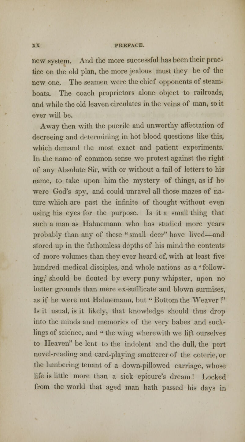 new system. And the more successful has been their prac- tice on the old plan, the more jealous must they be of the new one. The seamen were the chief opponents of steam- boats. The coach proprietors alone object to railroads, and while the old leaven circulates in the veins of man, so it ever will be. Away then with the puerile and unworthy affectation of decreeing and determining in hot blood questions like this, which demand the most exact and patient experiments. In the name of common sense we protest against the right of any Absolute Sir, with or without a tail of letters to his name, to take upon him the mystery of things, as if he were God's spy, and could unravel all those mazes of na- ture which are past the infinite of thought without even using his eyes for the purpose. Is it a small thing that such a man as Hahnemann who has studied more years probably than any of these  small deer have lived—and stored up in the fathomless depths of his mind the contents of more volumes than they ever heard of, with at least five hundred medical disciples, and whole nations as a ' follow- ing,' should be flouted by every puny whipster, upon no better grounds than mere ex-sufflicate and blown surmises, as if he were not Hahnemann, but  Bottom the Weaver! Is it usual, is it likely, that knowledge should thus drop into the minds and memories of the very babes and suck- lings of science, and  the wing wherewith we lift ourselves to Heaven be lent to the indolent and the dull, the pert novel-reading and card-playing smatterer of the coterie, or the lumbering tenant of a down-pillowed carriage, whose life is little more than a sick epicure's dream! Locked from the world that aged man hath passed his days in