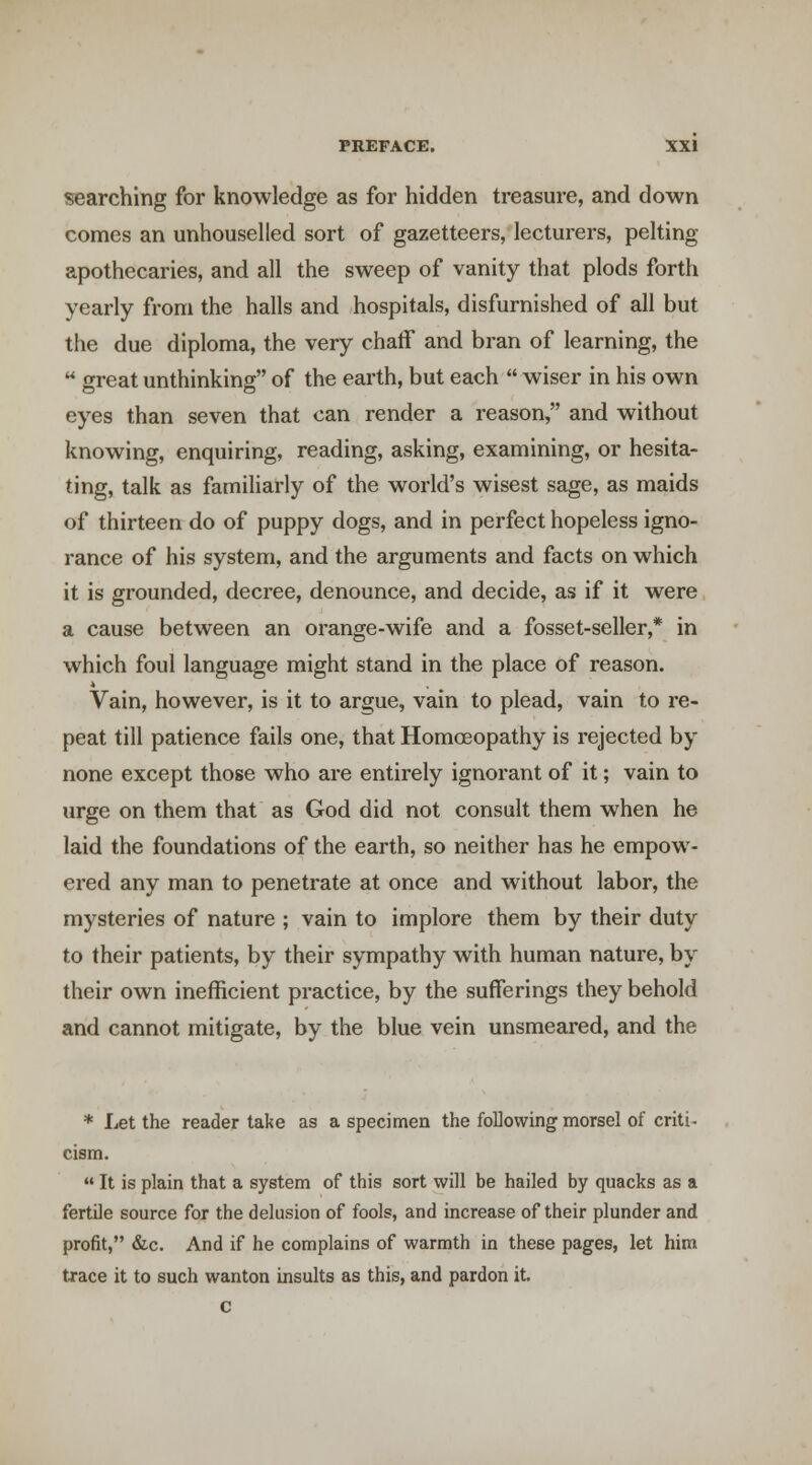 searching for knowledge as for hidden treasure, and down comes an unhouselled sort of gazetteers, lecturers, pelting- apothecaries, and all the sweep of vanity that plods forth yearly from the halls and hospitals, disfurnished of all but the due diploma, the very chaff and bran of learning, the  great unthinking of the earth, but each  wiser in his own eyes than seven that can render a reason, and without knowing, enquiring, reading, asking, examining, or hesita- ting, talk as familiarly of the world's wisest sage, as maids of thirteen do of puppy dogs, and in perfect hopeless igno- rance of his system, and the arguments and facts on which it is grounded, decree, denounce, and decide, as if it were a cause between an orange-wife and a fosset-seller,* in which foul language might stand in the place of reason. Vain, however, is it to argue, vain to plead, vain to re- peat till patience fails one, that Homoeopathy is rejected by none except those who are entirely ignorant of it; vain to urge on them that as God did not consult them when he laid the foundations of the earth, so neither has he empow- ered any man to penetrate at once and without labor, the mysteries of nature ; vain to implore them by their duty to their patients, by their sympathy with human nature, by their own inefficient practice, by the sufferings they behold and cannot mitigate, by the blue vein unsmeared, and the * Let the reader take as a specimen the following morsel of criti- cism. «• It is plain that a system of this sort will be hailed by quacks as a fertile source for the delusion of fools, and increase of their plunder and profit, &.C. And if he complains of warmth in these pages, let him trace it to such wanton insults as this, and pardon it, c