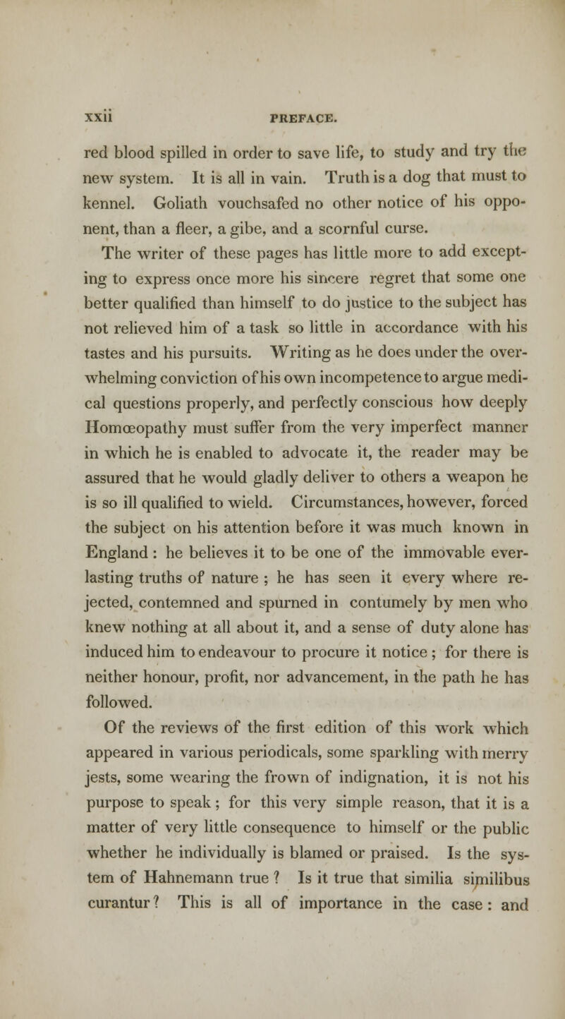 red blood spilled in order to save life, to study and try the new system. It is all in vain. Truth is a dog that must to kennel. Goliath vouchsafed no other notice of his oppo- nent, than a fleer, a gibe, and a scornful curse. The writer of these pages has little more to add except- ing to express once more his sincere regret that some one better qualified than himself to do justice to the subject has not relieved him of a task so little in accordance with his tastes and his pursuits. Writing as he does under the over- whelming conviction of his own incompetence to argue medi- cal questions properly, and perfectly conscious how deeply Homoeopathy must suffer from the very imperfect manner in which he is enabled to advocate it, the reader may be assured that he would gladly deliver to others a weapon he is so ill qualified to wield. Circumstances, however, forced the subject on his attention before it was much known in England : he believes it to be one of the immovable ever- lasting truths of nature ; he has seen it every where re- jected, contemned and spurned in contumely by men who knew nothing at all about it, and a sense of duty alone has induced him to endeavour to procure it notice ; for there is neither honour, profit, nor advancement, in the path he has followed. Of the reviews of the first edition of this work which appeared in various periodicals, some sparkling with merry jests, some wearing the frown of indignation, it is not his purpose to speak; for this very simple reason, that it is a matter of very little consequence to himself or the public whether he individually is blamed or praised. Is the sys- tem of Hahnemann true ? Is it true that similia sipiilibus curantur ? This is all of importance in the case: and