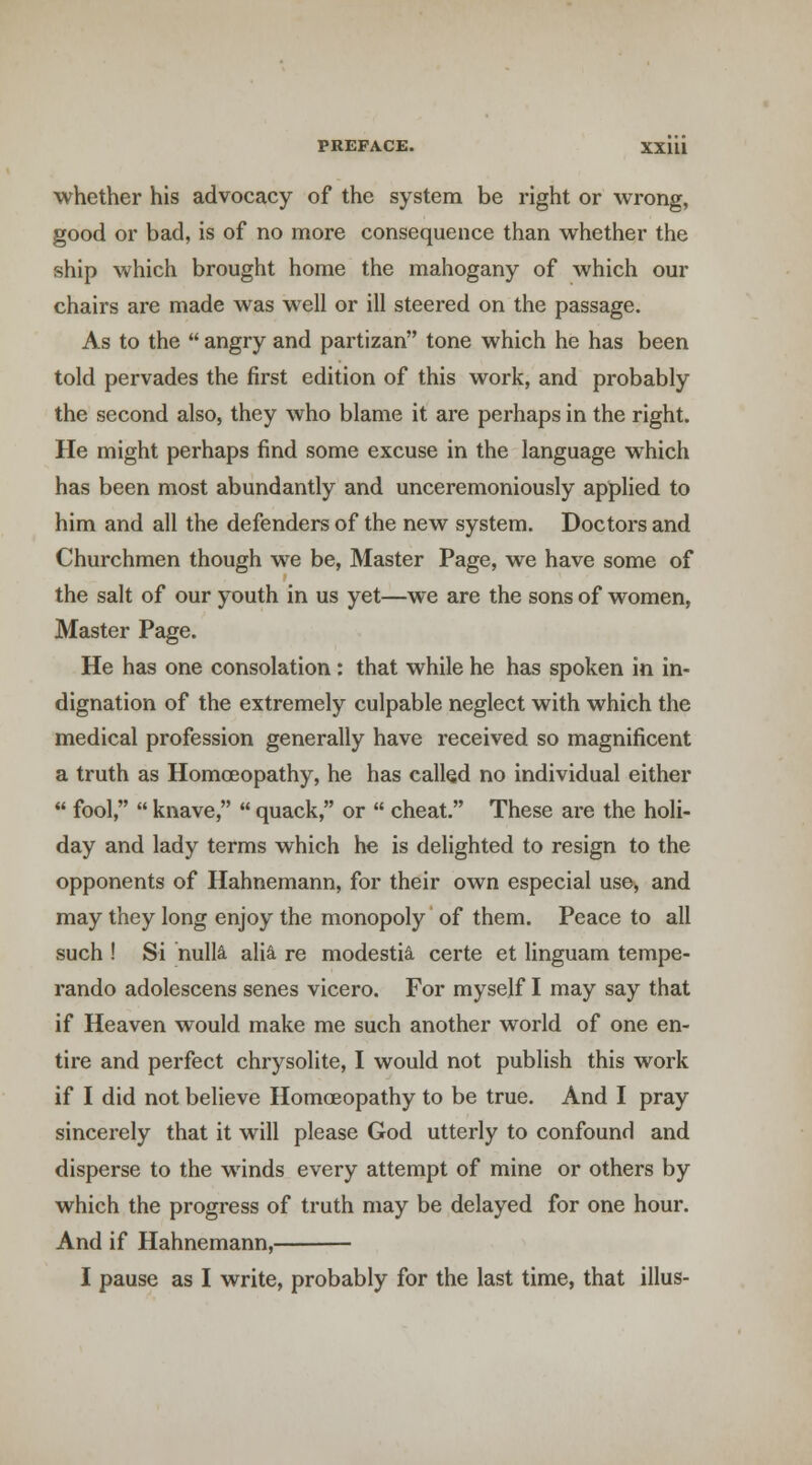 whether his advocacy of the system be right or wrong, good or bad, is of no more consequence than whether the ship which brought home the mahogany of which our chairs are made was well or ill steered on the passage. As to the  angry and partizan tone which he has been told pervades the first edition of this work, and pz*obably the second also, they who blame it are perhaps in the right. He might perhaps find some excuse in the language which has been most abundantly and unceremoniously applied to him and all the defenders of the new system. Doctors and Churchmen though we be, Master Page, we have some of the salt of our youth in us yet—we are the sons of women, Master Page. He has one consolation: that while he has spoken in in- dignation of the extremely culpable neglect with which the medical profession generally have received so magnificent a truth as Homoeopathy, he has called no individual either « fool,  knave,  quack, or « cheat. These are the holi- day and lady terms which he is delighted to resign to the opponents of Hahnemann, for their own especial use, and may they long enjoy the monopoly of them. Peace to all such ! Si nulla alia, re modestis, certe et linguam tempe- rando adolescens senes vicero. For myself I may say that if Heaven would make me such another world of one en- tire and perfect chrysolite, I would not publish this work if I did not believe Homoeopathy to be true. And I pray sincerely that it will please God utterly to confound and disperse to the winds every attempt of mine or others by which the progress of truth may be delayed for one hour. And if Hahnemann, I pause as I write, probably for the last time, that illus-