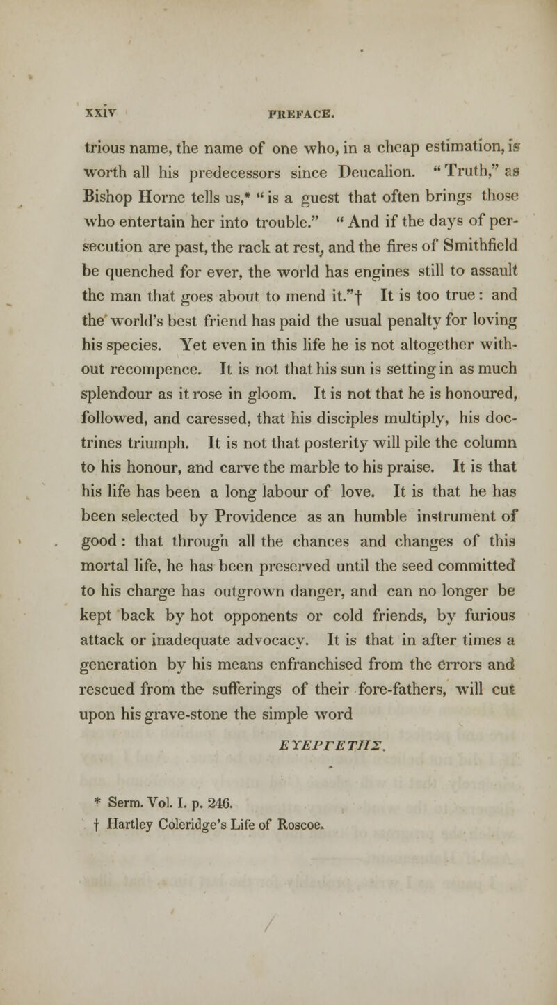 trious name, the name of one who, in a cheap estimation, is worth all his predecessors since Deucalion.  Truth, as Bishop Home tells us,*  is a guest that often brings those who entertain her into trouble.  And if the days of per- secution are past, the rack at rest, and the fires of Smithfield be quenched for ever, the world has engines still to assault the man that goes about to mend it.t It is too true: and the'world's best friend has paid the usual penalty for loving his species. Yet even in this life he is not altogether with- out recompence. It is not that his sun is setting in as much splendour as it rose in gloom. It is not that he is honoured, followed, and caressed, that his disciples multiply, his doc- trines triumph. It is not that posterity will pile the column to his honour, and carve the marble to his praise. It is that his life has been a long labour of love. It is that he has been selected by Providence as an humble instrument of good : that through all the chances and changes of this mortal life, he has been preserved until the seed committed to his charge has outgrown danger, and can no longer be kept back by hot opponents or cold friends, by furious attack or inadequate advocacy. It is that in after times a generation by his means enfranchised from the en'ors and rescued from the sufferings of their fore-fathers, will cut upon his grave-stone the simple word ETEPFETHS. * Serm. Vol. I. p. 246. t Hartley Coleridge's Life of Roscoe.