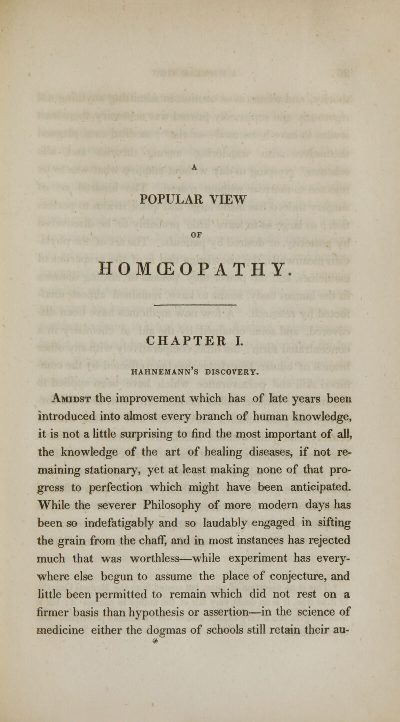 POPULAR VIEW OF HOMCEOPATH Y CHAPTER I. HAHNEMANN S DISCOVERY. Amidst the improvement which has of late years been introduced into almost every branch of human knowledge, it is not a little surprising to find the most important of all, the knowledge of the art of healing diseases, if not re- maining stationary, yet at least making none of that pro- gress to perfection which might have been anticipated. While the severer Philosophy of more modern days has been so indefatigably and so laudably engaged in sifting the grain from the chaff, and in most instances has rejected much that was worthless—while experiment has every- where else begun to assume the place of conjecture, and little been permitted to remain which did not rest on a firmer basis than hypothesis or assertion—in the science of medicine either the dogmas of schools still retain their au-