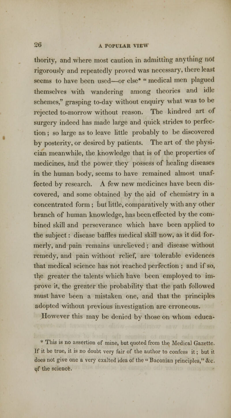 thority, and where most caution in admitting anything nof rigorously and repeatedly proved was necessary, there least seems to have been used—or else*  medical men plagued themselves M^ith wandering among theories and idle schemes, grasping to-day without enquiry what was to be rejected to-morrow without reason. The kindred art of surgery indeed has made large and quick strides to perfec- tion ; so large as to leave little probably to be discovered by posterity, or desired by patients. The art of the physi- cian meanwhile, the knowledge that is of the properties of medicines, and the power they possess of healing diseases in the human body, seems to have remained almost unaf- fected by research. A few new medicines have been dis- covered, and some obtained by the aid of chemistry in a concentrated form ; but little, comparatively with any other branch of human knowledge, has been effected by the com- bined skill and perseverance which have been applied to the subject: disease baffles medical skill now, as it did for- merly, and pain remains unrelieved; and disease without remedy, and pain without relief, are tolerable evidences that medical science has not reached perfection ; and if so, the greater the talents which have been employed to im- prove It, the greater the probability that the path followed must have been a mistaken one, and that the principles adopted without previous investigation are erroneous. However this may be denied by those on whom educa- * This is no assertion of mine, but quoted from th^ Medical Gazette, If it be true, it is no doubt very fair of the author to confess it; but it does not give one a very exalted idea of the  Baconian principles, Sic, (jf the sciencfe.