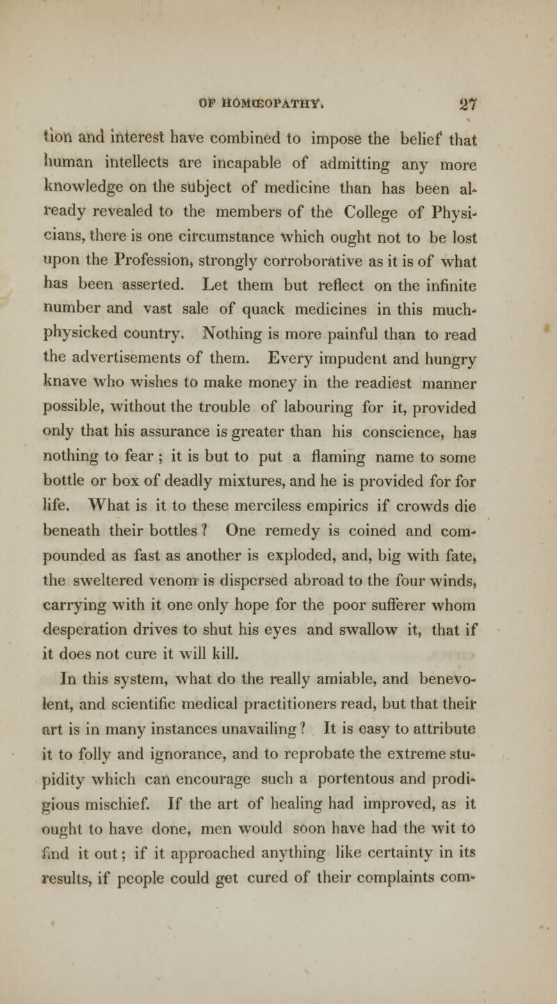 tibii and Interest have combined to impose the belief that human intellects are incapable of admitting any more knowledge on the subject of medicine than has been al* ready revealed to the members of the College of Physi- cians, there is one circumstance \vhich ought not to be lost upon the Profession, strongly corroborative as it is of vv^hat has been asserted. Let them but reflect on the infinite number and vast sale of quack medicines in this much- physicked country. Nothing is more painful than to read the advertisements of them. Every impudent and hungry knave who wishes to make money in the readiest manner possible, without the trouble of labouring for it, provided only that his assurance is greater than his conscience, has nothing to fear ; it is but to put a flaming name to some bottle or box of deadly mixtures, and he is provided for for life. What is it to these merciless empirics if crowds die beneath their bottles ? One remedy is coined and com- pounded as fast as another is exploded, and, big with fate, the sweltered venom is dispersed abroad to the four winds, carrying with it one only hope for the poor sufferer whom desperation drives to shut his eyes and swallow it, that if it does not cure it will kill. In this system, what do the really amiable, and benevo- lent, and scientific medical practitioners read, but that their art is in many instances unavailing ? It is easy to attribute it to folly and ignorance, and to reprobate the extreme stu~ pidity which can encourage such a portentous and prodi- gious mischief If the art of healing had improved, as it ought to have done, men would soon have had the wit to find it out; if it approached anything like certainty in its results, if people could get cured of their complaints com-