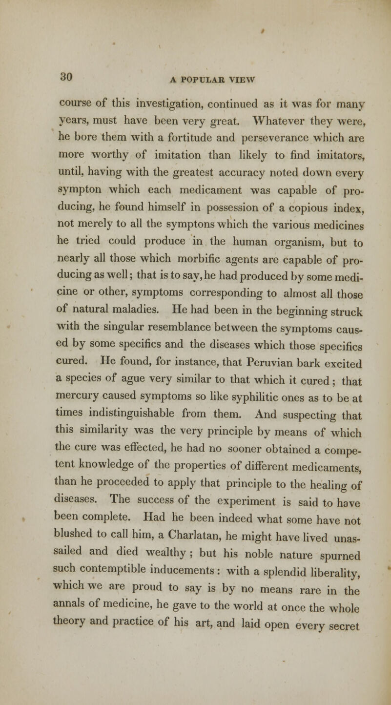 course of this investigation, continued as it was for many- years, must have been very great. Whatever they were, he bore them with a fortitude and perseverance which are more worthy of imitation than hkely to find imitators, until, having with the greatest accuracy noted down every sympton which each medicament was capable of pro- ducing, he found himself in possession of a copious index, not merely to all the symptons which the various medicines he tried could produce in the human organism, but to nearly all those which morbific agents are capable of pro- ducing as well; that is to say, he had produced by some medi- cine or other, symptoms corresponding to almost all those of natural maladies. He had been in the beginning struck with the singular resemblance between the symptoms caus- ed by some specifics and the diseases which those specifics cured. He found, for instance, that Peruvian bark excited a species of ague very similar to that which it cured; that mercury caused symptoms so like syphilitic ones as to be at times indistinguishable from them. And suspecting that this similarity was the very principle by means of which the cure was effected, he had no sooner obtained a compe- tent knowledge of the properties of difl'erent medicaments, than he proceeded to apply that principle to the healing of diseases. The success of the experiment is said to have been complete. Had he been indeed what some have not blushed to call him, a Charlatan, he might have lived unas- sailed and died wealthy; but his noble nature spurned such contemptible inducements : with a splendid liberality, which we are proud to say is by no means rare in the annals of medicine, he gave to the world at once the whole theory and practice of his art, and laid open every secret