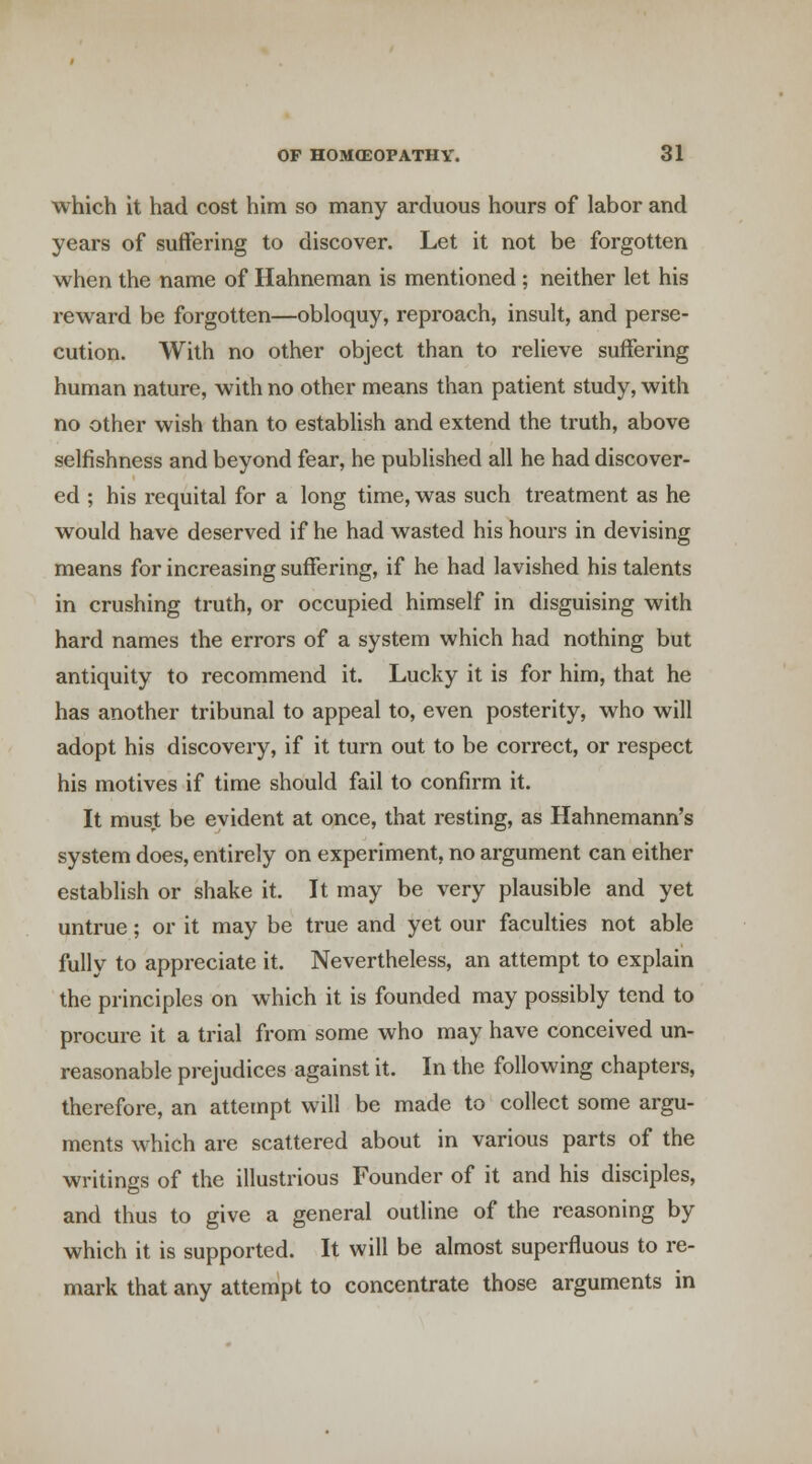 which it had cost him so many arduous hours of labor and years of suffering to discover. Let it not be forgotten when the name of Hahneman is mentioned ; neither let his reward be forgotten—obloquy, reproach, insult, and perse- cution. With no other object than to relieve suffering human nature, with no other means than patient study, with no other wish than to establish and extend the truth, above selfishness and beyond fear, he published all he had discover- ed ; his requital for a long time, was such treatment as he would have deserved if he had wasted his hours in devising means for increasing suffering, if he had lavished his talents in crushing truth, or occupied himself in disguising with hard names the errors of a system which had nothing but antiquity to recommend it. Lucky it is for him, that he has another tribunal to appeal to, even posterity, who will adopt his discovery, if it turn out to be correct, or respect his motives if time should fail to confirm it. It must be evident at once, that resting, as Hahnemann's system does, entirely on experiment, no argument can either establish or shake it. It may be very plausible and yet untrue; or it may be true and yet our faculties not able fully to appreciate it. Nevertheless, an attempt to explain the principles on which it is founded may possibly tend to procure it a trial from some who may have conceived un- reasonable prejudices against it. In the following chapters, therefore, an attempt will be made to collect some argu- ments which are scattered about in various parts of the writings of the illustrious Founder of it and his disciples, and thus to give a general outline of the reasoning by which it is supported. It will be almost superfluous to re- mark that any attempt to concentrate those arguments in