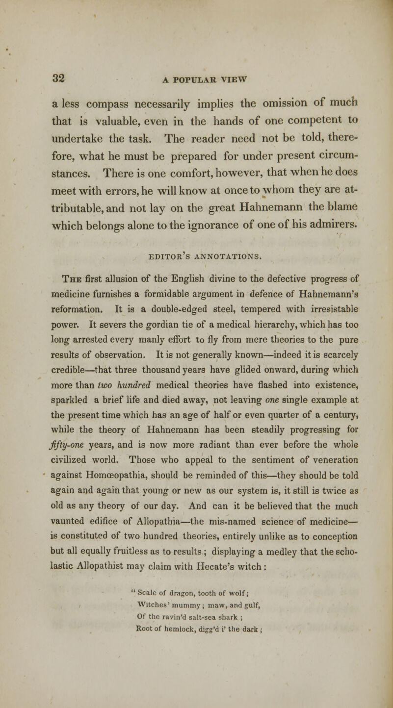 a less compass necessarily implies the omission of much that is valuable, even in the hands of one competent to undertake the task. The reader need not be told, there- fore, what he must be prepared for under present circum- stances. There is one comfort, however, that when he does meet with errors, he will know at once to whom they are at- tributable, and not lay on the great Hahnemann the blame which belongs alone to the ignorance of one of his admirers. editor's annotations. The first allusion of the English divine to the defective progress of medicine furnishes a formidable argument in defence of Hahnemann's reformation. It is a double-edged steel, tempered with irresistable power. It severs the gordian tie of a medical hierarchy, which has too long arrested every manly effort to fly from mere theories to the pure results of observation. It is not generally known—indeed it is scarcely credible—that three thousand years have glided onward, during which more than two hundred medical theories have flashed into existence, sparkled a brief life and died away, not leaving one single example at the present time which has an age of half or even quarter of a century, while the theory of Hahnemann has been steadily progressing for fifty-one years, and is now more radiant than ever before the whole civihzed world. Those who appeal to the sentiment of veneration against Homoeopathia, should be reminded of this—they should be told again and again that young or new as our system is, it still is twice as old as any theory of our day. And can it be believed that the much vaunted edifice of Allopathia—the mis-named science of medicine— is constituted of two hundred theories, entirely unlike as to conception but all equally fruitless as to results; displaying a medley that the scho- lastic Allopathist may claim with Hecate's witch :  Scale of dragon, tooth of wolf; Witches' mummy ; maw, and gulf. Of the ravin'd salt-sea shark ; Root of hemlock, digg'd i' the dark ;