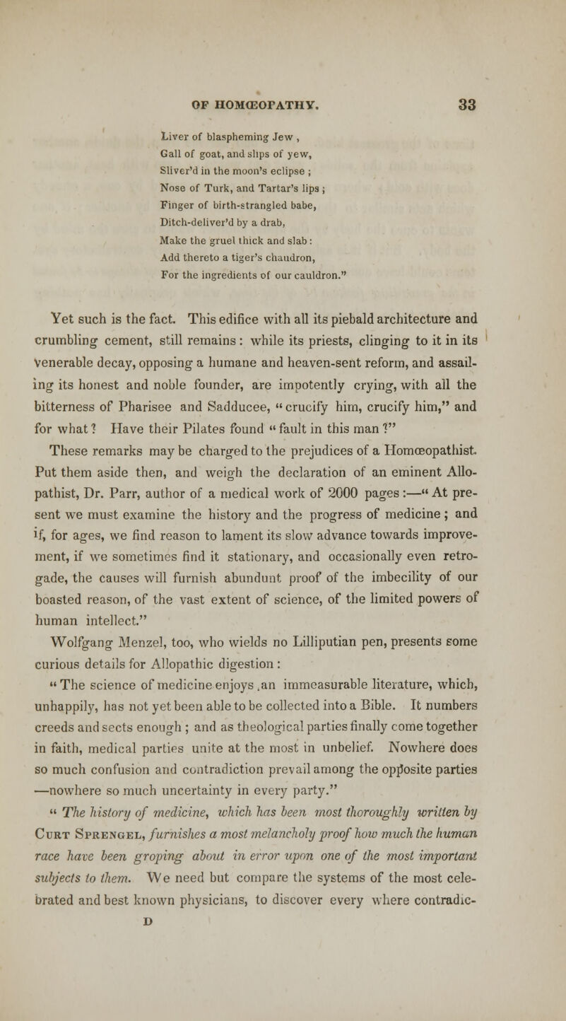 Liver of blaspheming Jew , Gall of goat, and slips of yew, Sliver'd in the moon's eclipse ; Nose of Turk, and Tartar's lips ; Finger of birth-strangled babe, Ditch-deliver'd by a drab, Make the gruel thick and slab: Add thereto a tiger's chaudron, For the ingredients of our cauldron. Yet such is the fact. This edifice with all its piebald architecture and crumbling cement, still remains : while its priests, clinging to it in its venerable decay, opposing a humane and heaven-sent reform, and assail- ing its honest and noble founder, are impotently crying, with all the bitterness of Pharisee and Sadducee,  crucify him, crucify him, and for what 1 Have their Pilates found  fault in this man ? These remarks may be charged to the prejudices of a Homoeopathist Put them aside then, and weigh the declaration of an eminent AUo- pathist. Dr. Parr, author of a medical work of 2000 pages :— At pre- sent we must examine the history and the progress of medicine ; and if, for ages, we find reason to lament its slow advance towards improve- ment, if we sometimes find it stationary, and occasionally even retro- gade, the causes will furnish abundunt proof of the imbecility of our boasted reason, of the vast extent of science, of the limited powers of human intellect. Wolfgang Menzel, too, who wields no Lilliputian pen, presents some curious details for Allopathic digestion : The science of medicine enjoys .an immeasurable literature, which, unhappily, has not yet been able to be collected into a Bible. It numbers creeds and sects enough ; and as theological parties finally come together in faith, medical parties unite at the most in unbelief. Nowhere does so much confusion and contradiction prevail among the opjJosite parties ^nowhere so much uncertainty in every party.  The liistory of medicine, which has been most thoroughly written by Curt Sprengel, furnishes a most melancholy proof how much the human race have been groping about in error upon one of the most important subjects to them. We need but compare tlie systems of the most cele- brated and best known physicians, to discover every where contradic- D