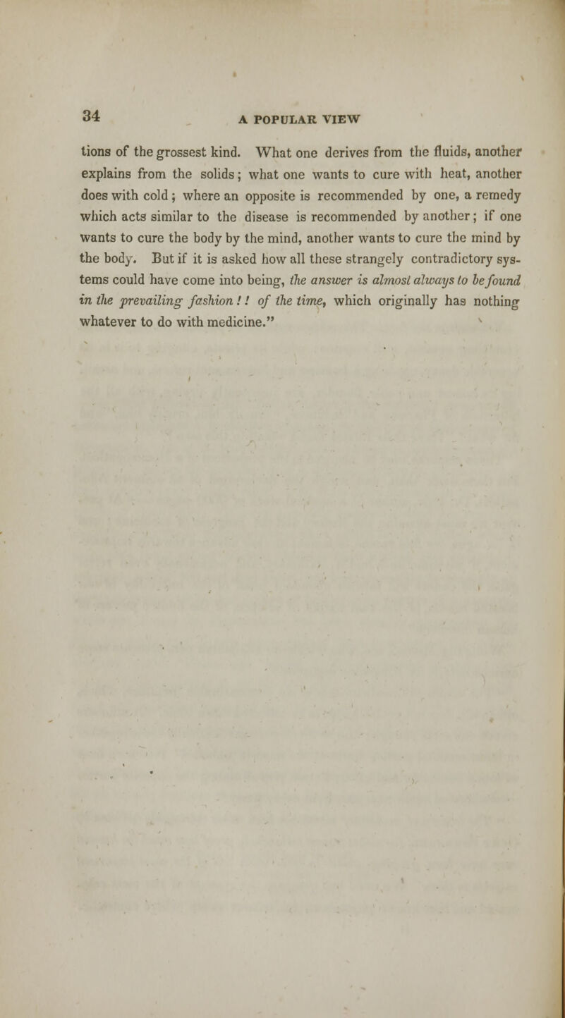 tions of the grossest kind. What one derives from the fluids, another explains from the solids; what one wants to cure with heat, another does with cold ; where an opposite is recommended by one, a remedy which acts similar to the disease is recommended by another; if one wants to cure the body by the mind, another wants to cure the mind by the body. But if it is asked how all these strangely contradictory sys- tems could have come into being, the answer is almosl always to be found in tJie prevailing fashion!! of the time, which originally has nothing whatever to do with medicine.