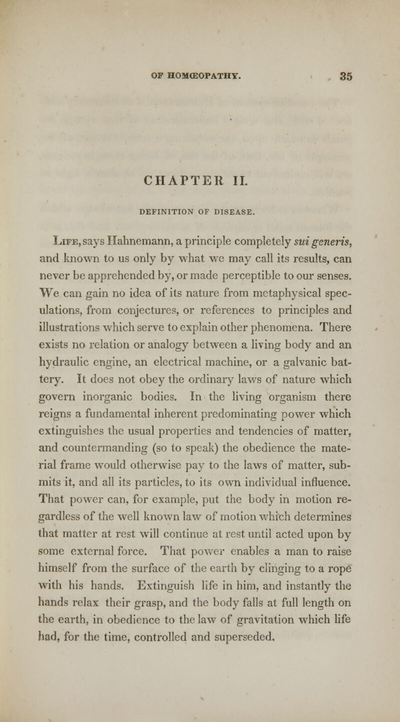 CHAPTER II. DEFINITION OF DISEASE. Life, says Hahnemann, a principle completely sui generis, and known to us only by what we may call its results, can never be apprehended by, or made perceptible to our senses. We can gain no idea of its nature from metaphysical spec- ulations, from conjectures, or references to principles and illustrations which serve to explain other phenomena. There exists no relation or analogy between a living body and an hydraulic engine, an electrical machine, or a galvanic bat- tery. It does not obey the ordinary laws of nature which govern inorganic bodies. In the living organism there reigns a fundamental inherent predominating power which extinguishes the usual properties and tendencies of matter, and countermanding (so to speak) the obedience the mate- rial fi'ame would otherwise pay to the laws of matter, sub- mits it, and all its particles, to its own individual influence. That power can, for example, put the body in motion re- gardless of the well known law of motion which determines that matter at rest will continue at rest until acted upon by some external force. That power enables a man to raise himself from the surface of the earth by clinging to a rope with his hands. Extinguish life in him, and instantly the hands relax their grasp, and the body falls at full length on the earth, in obedience to the law of gravitation which Hfe had, for the time, controlled and superseded.