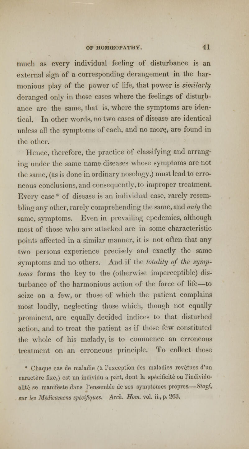 much as every individual feeling of disturbance is an external sign of a corresponding derangement in the har- monious play of the power of life, that power is similarly derano-ed only in those cases where the feelings of disturb- ance are the same, that is, where the symptoms are iden- tical. In other words, no two cases of disease are identical unless all the symptoms of each, and no more, are found in the other. Hence, therefore, the practice of classifying and arrang- ing under the same name diseases whose symptoms are not the same, (as is done in ordinary nosology,) must lead to erro- neous conclusions, and consequently, to improper treatment. Every case * of disease is an individual case, rarely resem- bling any other, rarely comprehending the same, and only the same, symptoms. Even in prevailing epedemics, although most of those who are attacked are in some characteristic points affected in a similar manner, it is not often that any two persons experience precisely and exactly the same symptoms and no others. And if the totality of the symp- toms forms the key to the (otherwise imperceptible) dis- turbance of the harmonious action of the force of life—to seize on a few, or those of which the patient complains most loudly, neglecting those which, though not equally prominent, are equally decided indices to that disturbed action, and to treat the patient as if those few constituted the whole of his malady, is to commence an erroneous treatment on an erroneous principle. To collect those • Chaque cas de maladie (a I'exception des maladies revetues d'un caractere fixe,) est un individu a part, dont la specificite ou I'individu- alite se manifeste dans I'ensemble de ses symptomes propres.—Staff, sur Us Midicamens specifiques. Arch. Horn. vol. ii., p. 263.