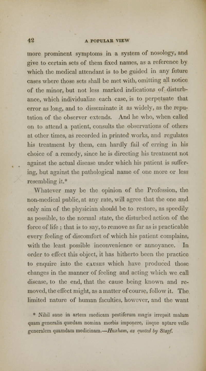 more prominent symptoms in a system of nosology, and give to certain sets of them fixed names, as a reference by which the medical attendant is to be guided in any future cases where those sets shall be met with, omitting all notice of the minor, but not less marked indications of disturb- ance, which individualize each case, is to perpetuate that error as long, and to disseminate it as widely, as the repu- tation of the observer extends. And he who, when called on to attend a patient, consults the observations of others at other times, as recorded in printed works, and regulates his treatment by them, can hardly fail of erring in his choice of a remedy, since he is directing his treatment not against the actual disease under which his patient is suffer- ing, but against the pathological name of one more or less resembling it.* Whatever may be the opinion of the Profession, the non-medical public, at any rate, will agree that the one and only aim of the physician should be to restore, as speedily as possible, to the normal state, the disturbed action of the force of life ; that is to say, to remove as far as is practicable every feeling of discomfort of which his patient complains, with the least possible inconvenience or annoyance. In order to effect this object, it has hitherto been the practice to enquire into the causes which have produced those changes in the manner of feeling and acting which we call disease, to the end, that the cause being known and re- moved, the effect might, as a matter of course, follow it. The limited nature of human faculties, hovvcver, and the want * Nihil sane in artem raedicam pestiferum magis irrepsit malum quam generalia qusedam nomina morbis imponere, iisque aptare velle generalem quamdam medicinam.—Huxham, as nuoted by S(apf.