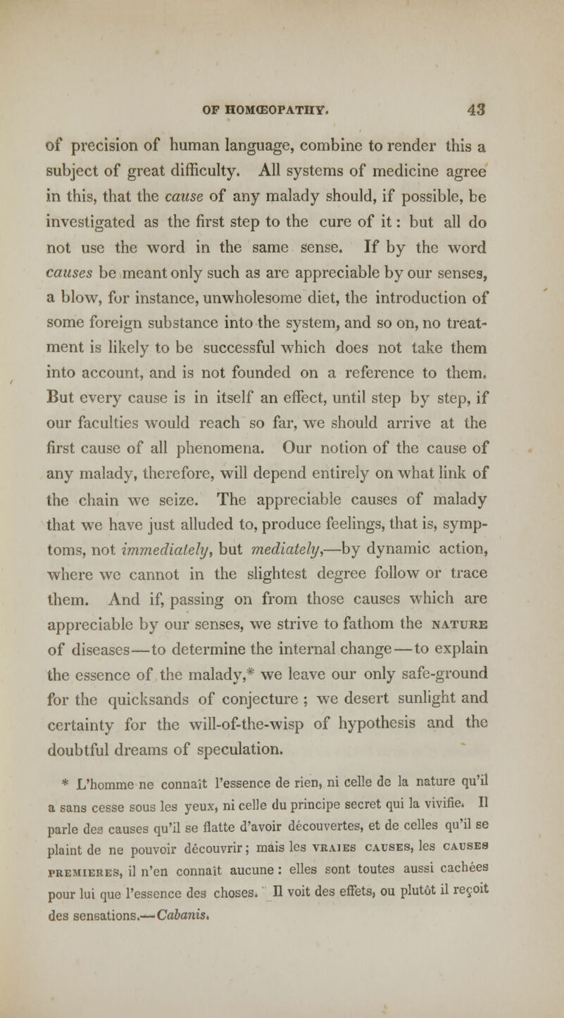 of precision of human language, combine to render this a subject of great difficulty. All systems of medicine agree in this, that the cause of any malady should, if possible, be investigated as the first step to the cure of it: but all do not use the word in the same sense. If by the word causes be meant only such as are appreciable by our senses, a blow, for instance, unwholesome diet, the introduction of some foreign substance into the system, and so on, no treat- ment is likely to be successful which does not take them into account, and is not founded on a reference to them. But every cause is in itself an effect, until step by step, if our faculties would reach so far, we should arrive at the first cause of all phenomena. Our notion of the cause of any malady, therefore, will depend entirely on what link of the chain we seize. The appreciable causes of malady that we have just alluded to, produce feelings, that is, symp- toms, not immediately, but mediately,—by dynamic action, where we cannot in the slightest degree follow or trace them. And if, passing on from those causes which are appreciable by our senses, we strive to fathom the nature of diseases—to determine the internal change—to explain the essence of the malady,* we leave our only safe-ground for the quicksands of conjecture ; we desert sunlight and certainty for the will-of-the-wisp of hypothesis and the doubtful dreams of speculation. * L'homme ne connait I'essence de rien, ni celle de la nature qu'il a sans cesse sous les yeux, ni celle du principe secret qui la vivifie. II parle dea causes qu'il se flatte d'avoir decouvertes, et de celles qu'il se plaint de ne pouvoir decouvrir; mais les vraies causes, les causes PREMIERES, il n'en connait aucune: elles sent toutes aussi cachees pour lui que I'essence des choses. II voit des efFets, ou plutot il re§oit des sensations.—Cfl&ams.