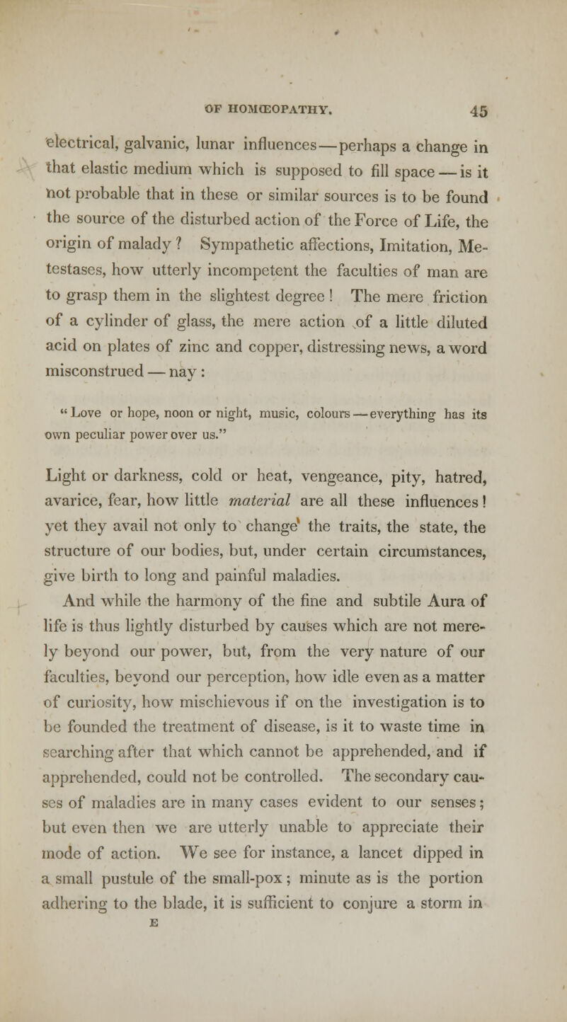 electrical, galvanic, lunar influences—perhaps a change in that elastic medium which is supposed to fill space — is it not probable that in these or similar sources is to be found the source of the disturbed action of the Force of Life, the origin of malady ? Sympathetic affections, Imitation, Me- testases, how utterly incompetent the faculties of man are to grasp them in the slightest degree ! The mere friction of a cylinder of glass, the mere action of a little diluted acid on plates of zinc and copper, distressing news, a word misconstrued — nay: Love or hope, noon or night, music, colours—everything has its own peculiar power over us. Light or darkness, cold or heat, vengeance, pity, hatred, avarice, fear, how little material are all these influences I yet they avail not only to change' the traits, the state, the structure of our bodies, but, under certain circumstances, give birth to long and painful maladies. And while the harmony of the fine and subtile Aura of life is thus lightly disturbed by causes which are not mere- ly beyond our power, but, from the very nature of our faculties, beyond our perception, how idle even as a matter of curiosity, how mischievous if on the investigation is to be founded the treatment of disease, is it to waste time in searching after that which cannot be apprehended, and if apprehended, could not be controlled. The secondary cau- ses of maladies are in many cases evident to our senses; but even then we are utterly unable to appreciate their mode of action. We see for instance, a lancet dipped in a small pustule of the small-pox; minute as is the portion adhering to the blade, it is sufficient to conjure a storm in