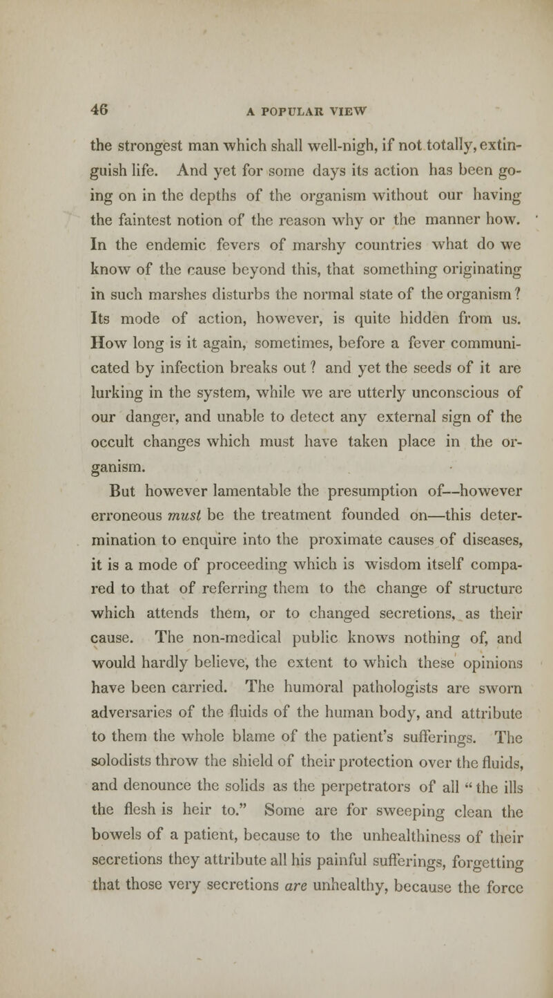 the strongest man which shall well-nigh, if not totally, extin- guish life. And yet for some days its action has been go- ing on in the depths of the organism without our having the faintest notion of the reason why or the manner how. In the endemic fevers of marshy countries what do we know of the cause beyond this, that something originating in such marshes disturbs the normal state of the organism ? Its mode of action, however, is quite hidden from us. How long is it again, sometimes, before a fever communi- cated by infection breaks out ? and yet the seeds of it are lurking in the system, while we are utterly unconscious of our danger, and unable to detect any external sign of the occult changes which must have taken place in the or- ganism. But however lamentable the presumption of—however erroneous must be the treatment founded on—this deter- mination to enquire into the proximate causes of diseases, it is a mode of proceeding which is wisdom itself compa- red to that of referring them to the change of structure which attends them, or to changed secretions, as their cause. The non-medical public knows nothing of, and would hardly believe, the extent to which these opinions have been carried. The humoral pathologists are sworn adversaries of the fluids of the human body, and attribute to them the whole blame of the patient's sufferings. The solodists throw the shield of their protection over the fluids, and denounce the solids as the perpetrators of all  the ills the flesh is heir to. Some are for sweeping clean the bowels of a patient, because to the unhealthiness of their secretions they attribute all his painful sufferings, forgettino- that those very secretions are unhealthy, because the force