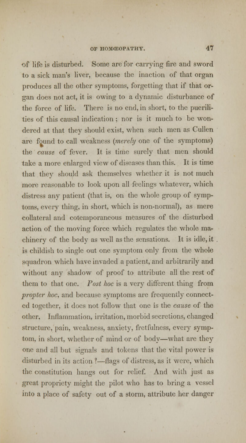 of life is disturbed. Some are for carrying fire and sword to a sick man's liver, because the inaction of that organ produces all the other symptoms, forgetting that if that or- gan does not act, it is owing to a dynamic disturbance of the force of life. There is no end, in short, to the puerili- ties of this causal indication ; nor is it much to be won- dered at that they should exist, when such men as Cullen are found to call weakness {merely one of the symptoms) the cause of fever. It is time surely that men should take a more enlarged view of diseases than this. It is time that they should ask themselves whether it is not much more reasonable to look upon all feelings whatever, which distress any patient (that is, on the whole group of symp- toms, every thing, in short, which is non-normal), as mere collateral and cotemporaneous measures of the disturbed action of the moving force which regulates the whole ma- chinery of the body as well as the sensations. It is idle, it is childish to single out one symptom only from the whole squadron which have invaded a patient, and arbitrarily and without any shadow of proof to attribute all the rest of them to that one. Post hoc is a very different thing from propter hoc, and because symptoms are frequently connect- ed together, it does not follow that one is the cause of the other. Inflammation, irritation, morbid secretions, changed structure, pain, weakness, anxiety, fretfulness, every symp- tom, in short, whether of mind or of body—what arc they one and all but signals and tokens that the vital power is disturbed in its action ?—flags of distress, as it were, which the constitution hangs out for relief And wdth just as great propriety might the pilot who has to bring a vessel into a place of safety out of a storm, attribute her danger