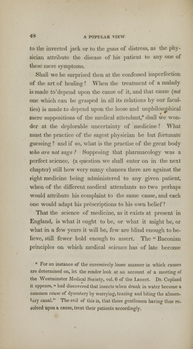 to the inverted jack or to the guns of distress, as the phy- sician attribute the disease of his patient to any one of these mere symptoms. Shall we be surprised then at the confessed imperfection of the art of healing ? When the treatment of a malady is made to'depend upon the cause of it, and that cause (not one which can be grasped in all its relations by our facul- ties) is made to depend upon the loose and unphilosophical mere suppositions of the medical attendant,* shall we won- der at the deplorable uncertainty of medicine? What must the practice of the sagest physician be but fortunate guessing ? and if so, what is the practise of the great body who a7'e not sage ? Supposing that pharmacology was a perfect science, (a question we shall enter on in the next chapter) still how very many chances there are against the right medicine being administered to any given patient, when of the different medical attendants no two perhaps would attribute his complaint to the same cause, and each one would adapt his prescriptions to his own belief? That the science of medicine, as it exists at present in England, is what it ought to be, or what it might be, or what in a few years it will be, few are blind enough to be- lieve, still fewer bold enough to assert. The  Baconian principles on which medical science has of late become * For an instance of the excessively loose manner in which causes are determined on, let the reader look at an account of a meeting of the Westminster Medical Society, vol. 6 of the Lancet. Dr. Copland it appears,  had discovered that insects when drank in water become a common cause of dysentery by worrying, teazing and biting the alimen- tary canal. The evil of this is, that these gentlemen having thus re, solved upon a cause, treat their patients accordingly.