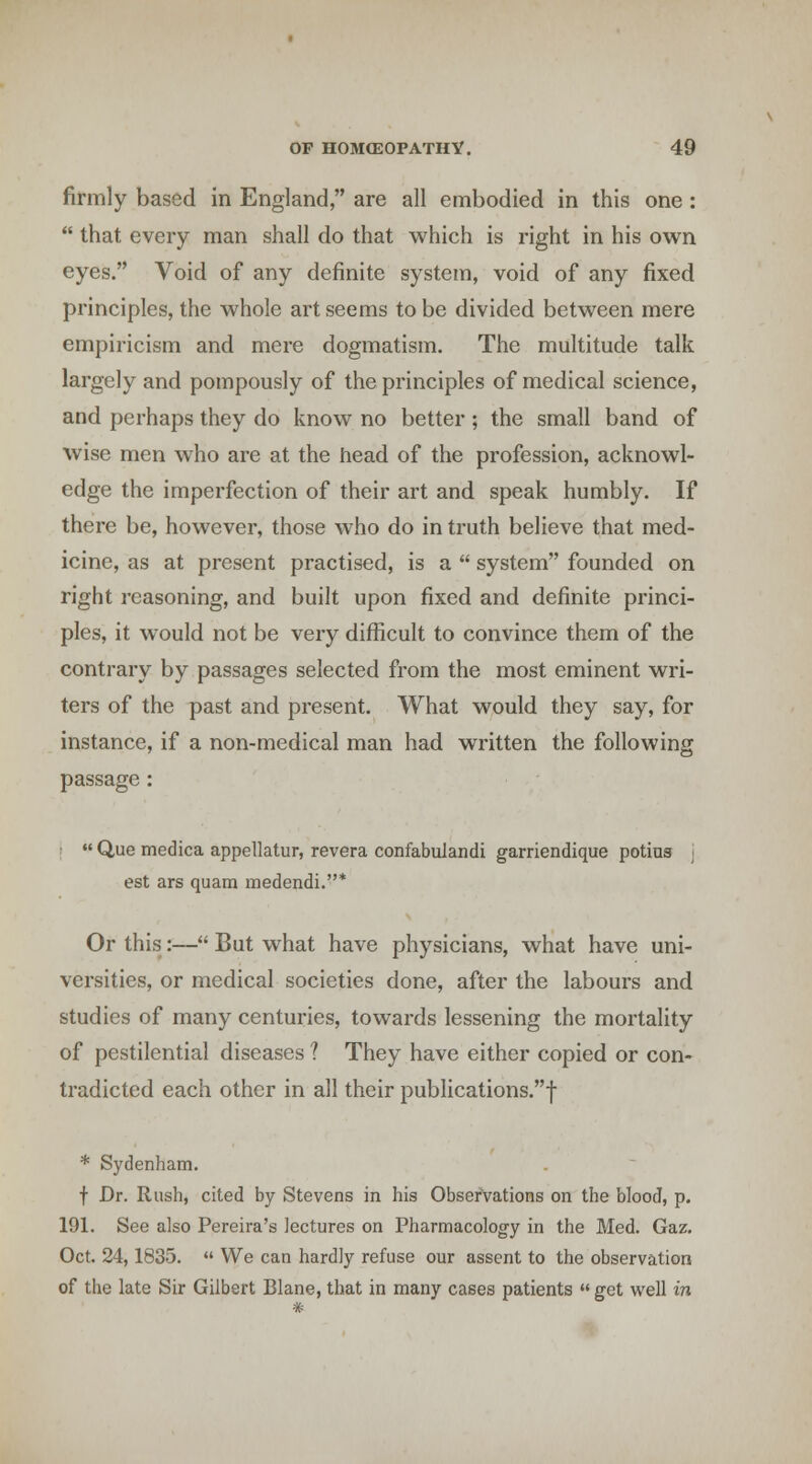 firmly based in England, are all embodied in this one:  that every man shall do that which is right in his own eyes. Void of any definite system, void of any fixed principles, the whole art seems to be divided between mere empiricism and mere dogmatism. The multitude talk largely and pompously of the principles of medical science, and perhaps they do know no better; the small band of wise men who are at the head of the profession, acknowl- edge the imperfection of their art and speak humbly. If there be, however, those who do in truth believe that med- icine, as at present practised, is a  system founded on right reasoning, and built upon fixed and definite princi- ples, it would not be very difficult to convince them of the contrary by passages selected from the most eminent wri- ters of the past and present. What would they say, for instance, if a non-medical man had written the following passage : !  Que medica appellatur, revera confabulandi garriendique potius j est ars quam medendi.* Or this:— But what have physicians, what have uni- versities, or medical societies done, after the labours and studies of many centuries, towards lessening the mortality of pestilential diseases ? They have either copied or con- tradicted each other in all their publications.! * Sydenham. f Dr. Rush, cited by Stevens in his Observations on the blood, p. 191. See also Pereira's lectures on Pharmacolog'y in the Med. Gaz. Oct. 24,1835.  We can hardly refuse our assent to the observation of the late Sir Gilbert Blane, that in many cases patients get well in