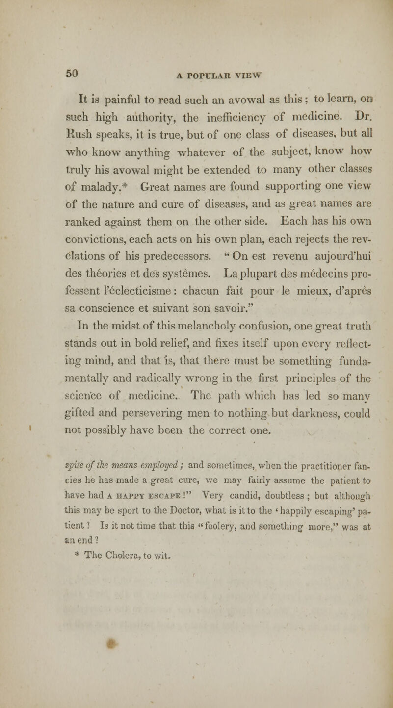 It is painful to read such an avowal as this ; to learn, on such high authority, the inefficiency of medicine. Dr. Rush speaks, it is true, but of one class of diseases, but all who know anything whatever of the subject, know how truly his avowal might be extended to many other classes of malady.* Great names are found supporting one view of the nature and cure of diseases, and as great names are ranked asainst them on the other side. Each has his own convictions, each acts on his own plan, each rejects the rev- elations of his predecessors. On est revenu aujourd'hui des theories et des systemes. La plupart des medecins pro- fessent I'eclecticisme: chacun fait pour le mieux, d'apres sa conscience et suivant son savoir.'' In the midst of this melancholy confusion, one great truth stands out in bold relief, and fixes itself upon every reflect- ing mind, and that is, that there must be something funda- mentally and radically wrong in the first principles of the scien'ce of medicine. The path which has led so many gifted and persevering men to nothing but darkness, could not possibly have been the correct one. spite of the means employed; and sometime?, when the practitioner fan- cies he has made a great cure, we may fairly assume the patient to have had a happy escape ! Very candid, doubtless ; but although this may be sport to the Doctor, what is it to the ' happily escaping' pa- tient? Is it not time that this foolery, and something more, was at an end 1 * The Cholera, to wit.