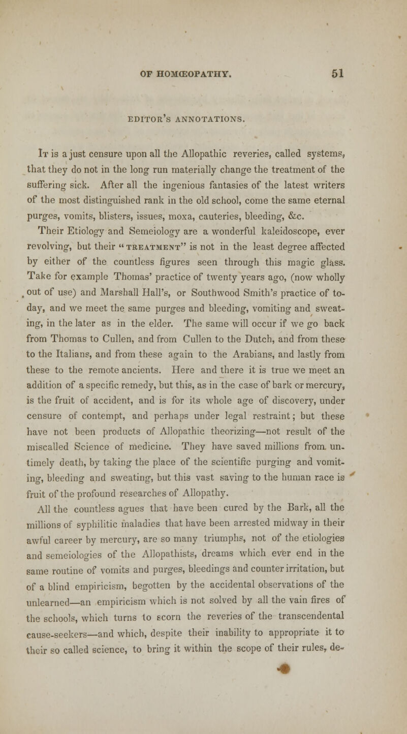 editor's annotations. It is a just censure upon all tJie Allopathic reveries, called systems, that they do not in the long run materially change the treatment of the suffering sick. After all the ingenious fantasies of the latest writers of the most distinguished rank in the old school, come the same eternal purges, vomits, blisters, issues, moxa, cauteries, bleeding, &c. Their Etiology and Semeiology are a wonderful kaleidoscope, ever revolving, but their treatment is not in the least degree affected by either of the countless figures seen through this magic glass. Take for example Thomas' practice of twenty years ago, (now wholly , out of use) and Marshall Hall's, or Southwood Smith's practice of to- day, and we meet the same purges and bleeding, vomiting and sweat- ing, in the later as in the elder. The same will occur if we go back from Thomas to Cullen, and from Cullen to the Dutch, and from these to the Italians, and from these again to the Arabians, and lastly from these to the remote ancients. Here and there it is true we meet an addition of a specific remedy, but this, as in the case of bark or mercury, is the fruit of accident, and is for its whole age of discovery, under censure of contempt, and perhaps under legal restraint; but these have not been products of Allopathic theorizing—not result of the miscalled Science of medicine. They have saved millions from. un. timely death, by taking the place of the scientific purging and vomit- ing, bleeding and sweating, but this vast saving to the human race is fruit of the profound researches of Allopathy. All the countless agues that have been cured by the Bark, all the millions of syphilitic maladies that have been arrested midway in their awful career by mercury, are so many triumphs, not of the etiologies and semeiologies of the Allopathists, dreams which ever end in the same routine of vomits and purges, bleedings and counter irritation, but of a blind empiricism, begotten by the accidental observations of the unlearned—an empiricism which is not solved by all the vain fires of the schools, which turns to scorn the reveries of the transcendental cause-seekers—and which, despite their inability to appropriate it to their so called science, to bring it within the scope of their rules, de-