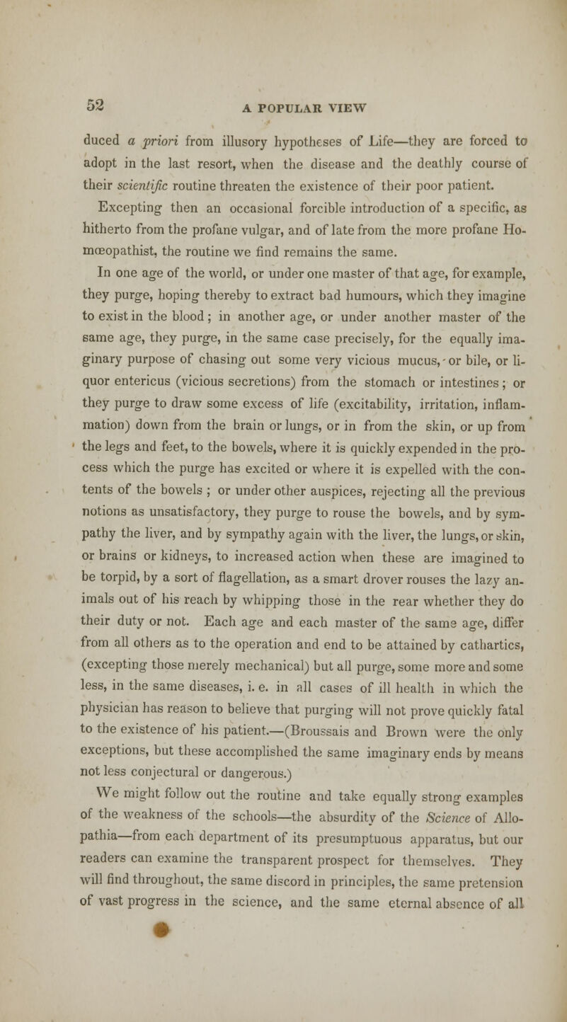 duced a priori from illusory hypotheses of Life—they are forced to adopt in the last resort, when the disease and the deathly course of their scientific routine threaten the existence of their poor patient. Excepting then an occasional forcible introduction of a specific, as hitherto from the profane vulgar, and of late from the more profane Ho- mceopathist, the routine we find remains the same. In one age of the world, or under one master of that age, for example, they purge, hoping thereby to extract bad humours, which they imagine to exist in the blood; in another age, or under another master of the same age, they purge, in the same case precisely, for the equally ima- ginary purpose of chasing out some very vicious mucus, - or bile, or li- quor entericus (vicious secretions) from the stomach or intestines; or they purge to draw some excess of life (excitability, irritation, inflam- mation) down from the brain or lungs, or in from the skin, or up from the legs and feet, to the bowels, where it is quickly expended in the pro- cess which the purge has excited or where it is expelled with the con- tents of the bowels ; or under other auspices, rejecting all the previous notions as unsatisfactory, they purge to rouse the bowels, and by sym- pathy the liver, and by sympathy again with the liver, the lungs, or skin, or brains or kidneys, to increased action when these are imagined to be torpid, by a sort of flagellation, as a smart drover rouses the lazy an- imals out of his reach by whipping those in the rear whether they do their duty or not. Each age and each master of the same age, differ from all others as to the operation and end to be attained by cathartics, (excepting those merely mechanical) but all purge, some more and some less, in the same diseases, i. e. in all cases of ill health in which the physician has reason to believe that purging will not prove quickly fatal to the existence of his patient.—(Broussais and Brown were the only exceptions, but these accomplished the same imaginary ends by means not less conjectural or dangerous.) We might follow out the routine and take equally strong examples of the weakness of the schools—the absurdity of the Science of Allo- pathia—from each department of its presumptuous apparatus, but our readers can examine the transparent prospect for themselves. They will find throughout, the same discord in principles, the same pretension of vast progress in the science, and the same eternal absence of all