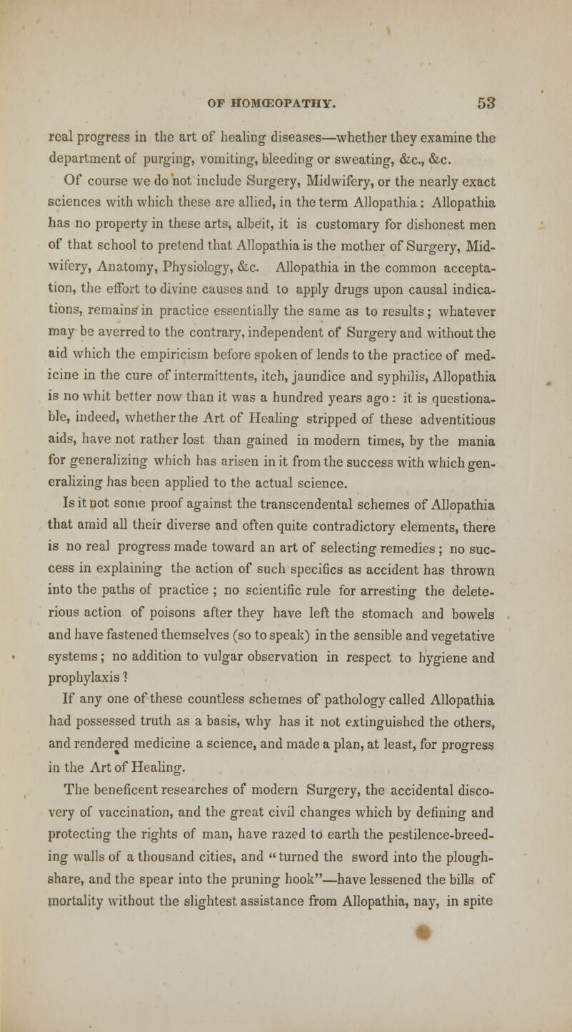real progress in the art of healing diseases—whether they examine the department of purging, vomiting, bleeding or sweating, &c., &c. Of course we do not include Surgery, Midwifery, or the nearly exact sciences with which these are allied, in the term Allopathia: Allopathia has no property in these arts, albeit, it is customary for dishonest men of that school to pretend that Allopathia is the mother of Surgery, Mid- wifery, Anatomy, Physiology, &c. Allopathia in the common accepta- tion, the effort to divine causes and to apply drugs upon causal indica- tions, remains in practice essentially the same as to results ; whatever may be averred to the contrary, independent of Surgery and without the aid which the empiricism before spoken of lends to the practice of med- icine in the cure of intermittents, itch, jaundice and syphilis, Allopathia is no whit better now than it was a hundred years ago: it is questiona- ble, indeed, whether the Art of Healing stripped of these adventitious aids, have not rather lost than gained in modern times, by the mania for generalizing which has arisen in it from the success with which gen- eralizing has been apphed to the actual science. Is it not some proof against the transcendental schemes of Allopathia that amid all their diverse and often quite contradictory elements, there is no real progress made toward an art of selecting remedies; no suc- cess in explaining the action of such specifics as accident has thrown into the paths of practice ; no scientific rule for arresting the delete- rious action of poisons after they have left the stomach and howels and have fastened themselves (so to speak) in the sensible and vegetative systems; no addition to vulgar observation in respect to hygiene and prophylaxis ? If any one of these countless schemes of pathology called Allopathia had possessed truth as a basis, why has it not extinguished the others, and rendered medicine a science, and made a plan, at least, for progress in the Art of Healing. The beneficent researches of modern Surgery, the accidental disco- very of vaccination, and the great civil changes which by defining and protecting the rights of man, have razed to earth the pestilence-breed- ing walls of a thousand cities, and turned the sword into the plough- share, and the spear into the pruning hook—have lessened the bills of mortality without the slightest assistance from Allopathia, nay, in spite
