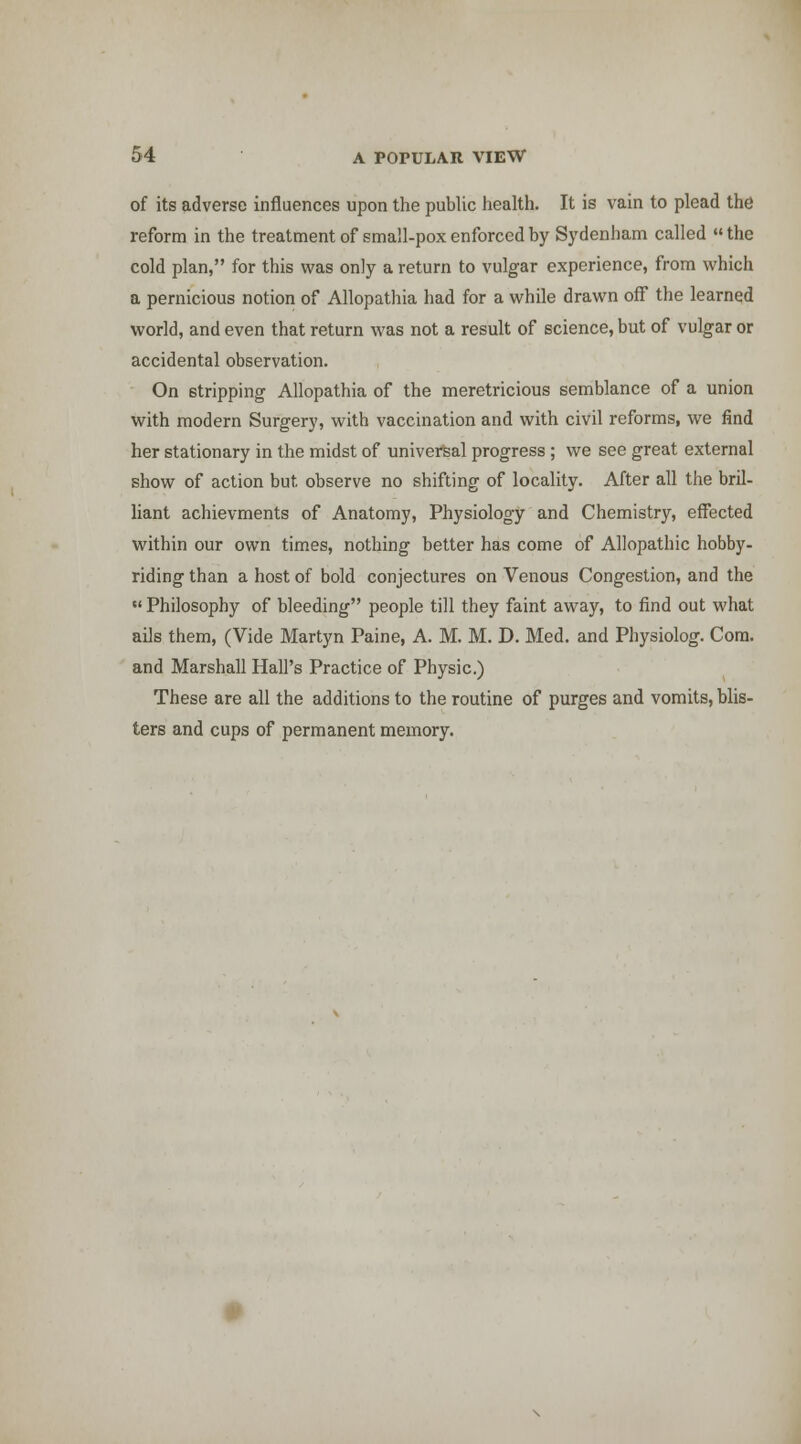 of its adverse influences upon the public health. It is vain to plead the reform in the treatment of small-pox enforced by Sydenham called  the cold plan, for this was only a return to vulgar experience, from which a pernicious notion of Allopathia had for a while drawn off the learned world, and even that return was not a result of science, but of vulgar or accidental observation. On stripping Allopathia of the meretricious semblance of a union with modern Surgery, with vaccination and with civil reforms, we find her stationary in the midst of universal progress ; we see great external show of action but observe no shifting of locality. After all the bril- liant achievments of Anatomy, Physiology and Chemistry, effected within our own times, nothing better has come of Allopathic hobby- riding than a host of bold conjectures on Venous Congestion, and the  Philosophy of bleeding people till they faint away, to find out what ails them, (Vide Martyn Paine, A. M. M. D. Med. and Physiolog. Com. and Marshall Hall's Practice of Physic.) These are all the additions to the routine of purges and vomits, blis- ters and cups of permanent memory.