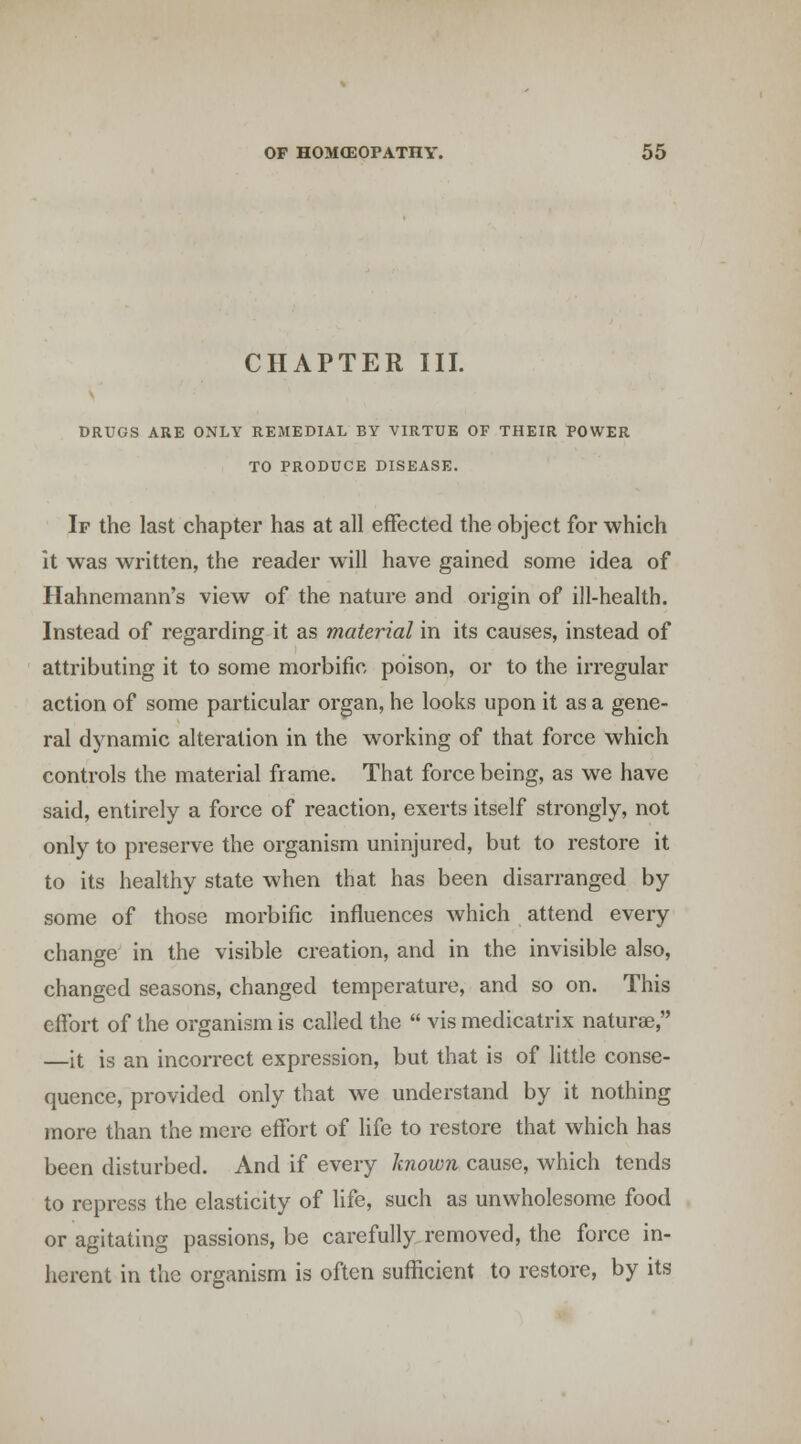 CHAPTER III. DRUGS ARE ONLY REMEDIAL BY VIRTUE OF THEIR POWER TO PRODUCE DISEASE. If the last chapter has at all effected the object for which it was written, the reader will have gained some idea of Hahnemann's view of the nature and origin of ill-health. Instead of regarding it as material in its causes, instead of attributing it to some morbific poison, or to the irregular action of some particular organ, he looks upon it as a gene- ral dynamic alteration in the working of that force which controls the material frame. That force being, as we have said, entirely a force of reaction, exerts itself strongly, not only to preserve the organism uninjured, but to restore it to its healthy state when that has been disarranged by some of those morbific influences which attend every chanofe in the visible creation, and in the invisible also, changed seasons, changed temperature, and so on. This effort of the organism is called the  vis medicatrix naturae, —it is an incorrect expression, but that is of little conse- quence, provided only that we understand by it nothing more than the mere effort of life to restore that which has been disturbed. And if every Imown cause, which tends to repress the elasticity of life, such as unwholesome food or agitating passions, be carefully removed, the force in- herent in the organism is often sufficient to restore, by its