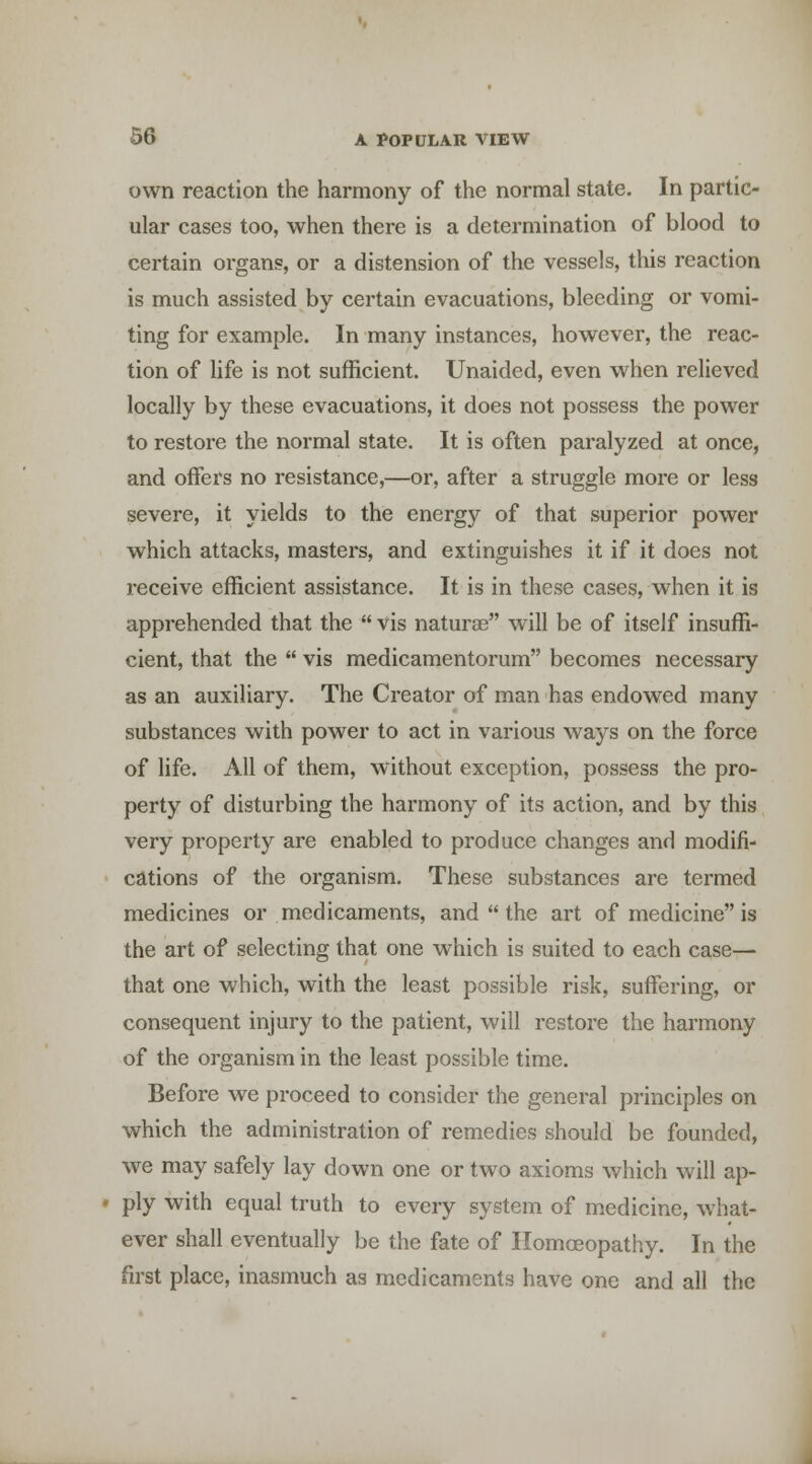 own reaction the harmony of the normal state. In partic- ular cases too, when there is a determination of blood to certain organs, or a distension of the vessels, this reaction is much assisted by certain evacuations, bleeding or vomi- ting for example. In many instances, however, the reac- tion of life is not sufficient. Unaided, even when relieved locally by these evacuations, it does not possess the power to restore the normal state. It is often paralyzed at once, and offers no resistance,—or, after a struggle more or less severe, it yields to the energy of that superior power which attacks, masters, and extinguishes it if it does not receive efficient assistance. It is in these cases, when it is apprehended that the  vis naturae will be of itself insuffi- cient, that the  vis medicamentorum becomes necessary as an auxiliary. The Creator of man has endowed many substances with power to act in various ways on the force of life. All of them, without exception, possess the pro- perty of disturbing the harmony of its action, and by this very property are enabled to produce changes and modifi- cations of the organism. These substances are termed medicines or medicaments, and  the art of medicine is the art of selecting that one which is suited to each case— that one which, with the least possible risk, suffering, or consequent injury to the patient, will restore the harmony of the organism in the least possible time. Before we proceed to consider the general principles on which the administration of remedies should be founded, we may safely lay down one or two axioms which will ap- • ply with equal truth to every system of medicine, what- ever shall eventually be the fate of Homoeopathy. In the first place, inasmuch as medicaments have one and all the