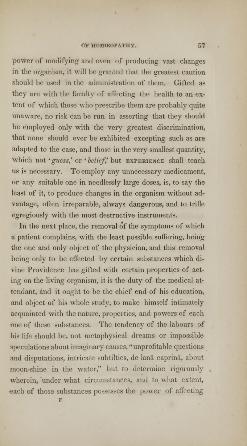 power of modifying and even of producing vast changes in the organism, it will be granted that the greatest caution should be used in the administration of them. Gifted as they are w^ith the faculty of affecting the health to an ex- tent of which those who prescribe them are probably quite unaware, no risk can be run in asserting that they should be employed only with the very greatest discrimination, that none should ever be exhibited excepting such as are adapted to the case, and those in the very smallest quantity, which not ' guess,' or ' belief,' but experience shall teach us is necessary. To employ any unnecessary medicament, or any suitable one in needlessly large doses, is, to say the least of it, to produce changes in the organism without ad- vantage, often irreparable, always dangerous, and to trifle egregiously with the most destructive instruments. In the next place, the removal of the symptoms of which a patient complains, with the least possible suffering, being the one and only object of the physician, and this removal being only to be effected by certain substances which di- vine Providence has gifted with certain properties of act- ing on the living organism, it is the duty of the medical at- tendant, and it ought to be the chief end of his education, and object of his whole study, to make himself intimately acquainted with the nature, properties, and powers of each one of these substances. The tendency of the labours of his life should be, not metaphysical dreams or impossible speculations about imaginary causes, unprofitable questions and disputations, intricate subtilties, de lana caprina, about moon-shine in the water, but to determine rigorously wherein, under what circumstances, and to what extent, each of those substances possesses the power of affecting
