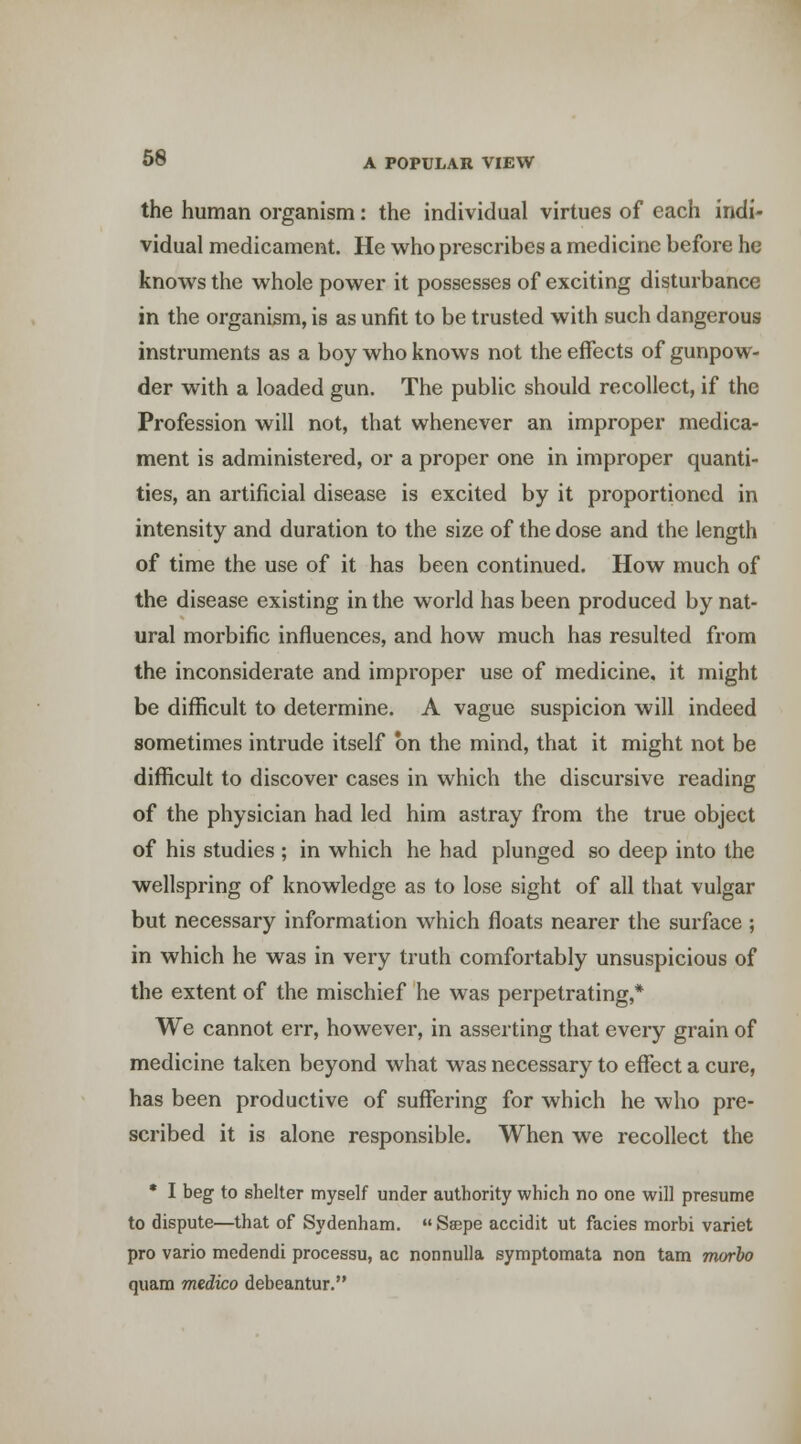 the human organism: the individual virtues of each indi- vidual medicament. He who prescribes a medicine before he knows the whole power it possesses of exciting disturbance in the organism, is as unfit to be trusted with such dangerous instruments as a boy who knows not the effects of gunpow- der with a loaded gun. The public should recollect, if the Profession will not, that whenever an improper medica- ment is administered, or a proper one in improper quanti- ties, an artificial disease is excited by it proportioned in intensity and duration to the size of the dose and the length of time the use of it has been continued. How much of the disease existing in the world has been produced by nat- ural morbific influences, and how much has resulted from the inconsiderate and improper use of medicine, it might be difficult to determine. A vague suspicion will indeed sometimes intrude itself on the mind, that it might not be difficult to discover cases in which the discursive reading of the physician had led him astray from the true object of his studies ; in which he had plunged so deep into the wellspring of knowledge as to lose sight of all that vulgar but necessary information which floats nearer the surface ; in which he was in very truth comfortably unsuspicious of the extent of the mischief he was perpetrating,* We cannot err, however, in asserting that every grain of medicine taken beyond what was necessary to effect a cure, has been productive of suffering for which he who pre- scribed it is alone responsible. When we recollect the • I beg to shelter myself under authority which no one will presume to dispute—that of Sydenham. Saepe accidit ut facies morbi variet pro vario medendi processu, ac nonnulla symptomata non tam morbo quam medico debeantur.