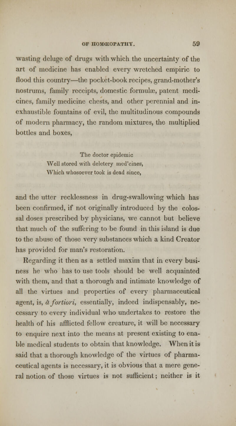 wasting deluge of drugs with which the uncertainty of the art of medicine has enabled every wretched empiric to flood this country—the pocket-book recipes, grand-mother's nostrums, family receipts, domestic formulae, patent medi- cines, family medicine chests, and other perennial and in- exhaustible fountains of evil, the multitudinous compounds of modern pharmacy, the random mixtures, the multiplied bottles and boxes, The doctor epidemic Well stored with deletery med'cines, Which whosoever took is dead since, and the utter recklessness in drug-swallowing which has been confirmed, if not originally introduced by the colos- sal doses prescribed by physicians, we cannot but believe that much of the suffering to be found in this island is due to the abuse of those very substances which a kind Creator has provided for man's restoration. Regarding it then as a settled maxim that in every busi- ness he who has to use tools should be well acquainted with them, and that a thorough and intimate knowledge of all the virtues and properties of every pharmaceutical agent, is, & fortiori, essentially, indeed indispensably, ne- cessary to every individual who undertakes to restore the health of his afflicted fellow creature, it will be necessary to enquire next into the means at present existing to ena- ble medical students to obtain that knowledge. When it is said that a thorough knowledge of the virtues of pharma- ceutical agents is necessary, it is obvious that a mere gene- ral notion of those virtues is not sufficient; neither is it